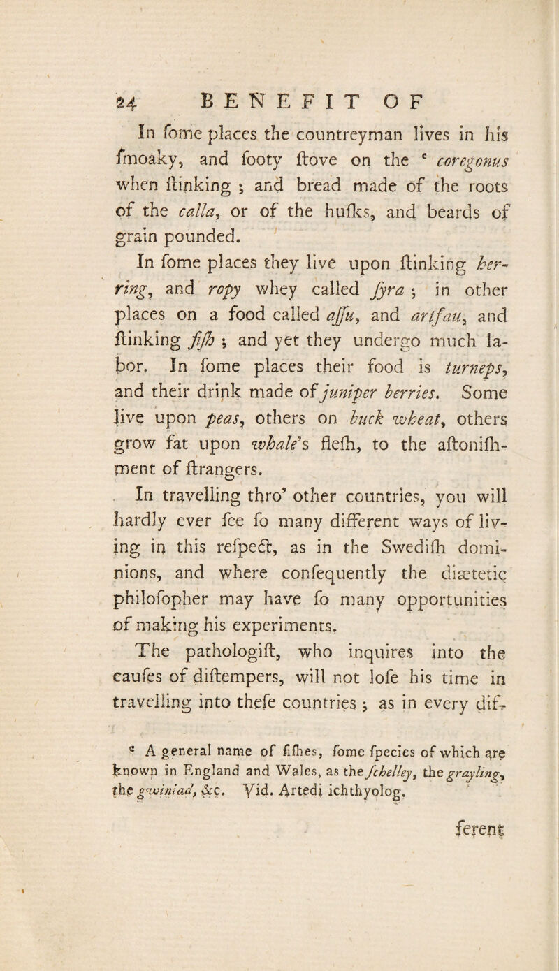 24 BENEFIT OF In fome places the countreyman lives in his fmoaky, and footy flove on the c coregonus when {linking ; and bread made of the roots of the callay or of the hulks, and beards of grain pounded. In fome places they live upon {linking her¬ ring,, and ropy whey called fyra ; in other places on a food called ajfu^ and art fan, and {linking fife) ; and yet they undergo much la¬ bor. In fome places their food is turneps, and their drink made of juniper berries. Some live upon feas% others on buck wheat, others grow fat upon whale's flefh, to the aflonifh- tnent of ftrangers. In travelling thro’ other countries, you will hardly ever fee fo many different ways of iiv~ ing in this refpedl, as in the Swedifh domi¬ nions, and where confequently the dietetic philofopher may have fo many opportunities of making his experiments. The pathologifl, who inquires into the caufes of diflempers, will not lofe his time in travelling into thefe countries ; as in every diT s A general name of fifties, fome fpecies of which are known in England and Wales, as thefchelley, tht graylings fhe gwiniad, &c. Yid. Artedi ichthyolog. ferent