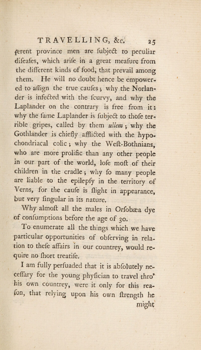 ferent province men are fubjedt to peculiar difeafes, which arife in a great meafure from the different kinds of food, that prevail among them. He will no doubt hence be empower- ed to affign the true caufes; why the Norlan- der is infe&ed with the fcurvy, and why the Laplander on the contrary is free from it: why the fame Laplander is fubjedt to thofe ter¬ rible gripes, called by them ullem • why the Gothlander is chiefly afflifted with the hypo¬ chondriacal colic ; why the Weft-Bothnians, who are more prolific than any other people in our part of the world, lofe molt of their children in the cradle ; why fo many people are liable to the epilepfy in the territory of Verns, for the caufe is flight in appearance, but very Angular in its nature. Why almoft all the males in Orfokea dye of confumptions before the age of 30. To enumerate all the things which we have particular opportunities of obferving in rela¬ tion to thefe affairs in our countrey, would re¬ quire no fhort treatife. I am fully perfuaded that it is abfolutely ne~ ceffary for the young phyflcian to travel thro9 his own countrey, were it only for this rea* ion, that relying upon his own flrength he might /