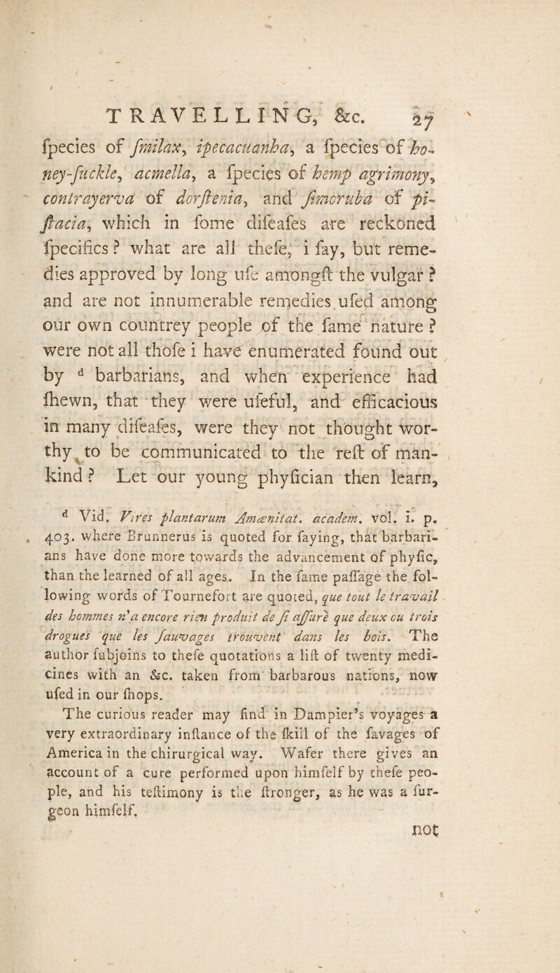 travelling; fee. fpecies of fmilaxy ipecacuanha, a fpecies of ho-* ney-fiickk,' acmella, a fpecies of hemp agrimony, conlrayerva of dorftenia, and fmoruha of ftucia, which in fome difeafes are reckoned fpecihcs ? what are ali thefe, i fay, but reme¬ dies approved by long ufe atnongft the vulgar ? and are not innumerable remedies ufed among our own countrey people of the fame nature ? were not all thofe i have enumerated found out by d barbarians, and when experience had fhewn, that they were uieful, and efficacious in many difeafes, were they not thought wor¬ thy to be communicated to the reft of man¬ kind ? Let our young phyfician then learn3 d Vid. Vires plantarum Amanitat. academ. vol. i. p, 403. where Brunnerus is quoted for faying, that barbari¬ ans have done more towards the advancement of phyfic, than the learned of all ages. In the fame paffage the fol¬ lowing words of Tournefort are quoted, que tout le travail des hommes A a encore rien produit de fi ajfure que deux ou trois drogues que les fauvages trouvent dans les bois. The author fubjoins to thefe quotations a lift of twenty medi¬ cines with an &c. taken from barbarous nations, now ufed in our fhops. The curious reader may find in Dampler’s voyages a very extraordinary inftance of the fkiil of thd favages of America in the chirurgical way. Wafer there gives an account of a cure performed upon himfelfby thefe peo¬ ple, and his teftimony is the ftronger, as he was a fur- geo n himfelf. not