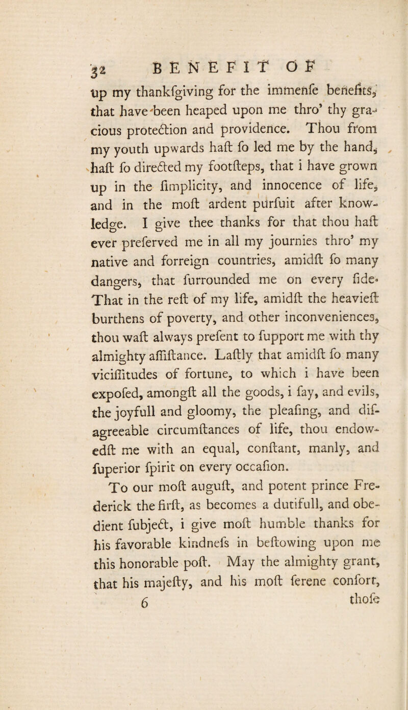 tip my thankfgiving for the immenfe benefits, that have been heaped upon me thro’ thy gra^ cious protection and providence. Thou from my youth upwards haft fo led me by the hand, haft fo diredted my footfteps, that i have grown up in the fimplicity, and innocence of life^ and in the moft ardent purfuit after know¬ ledge. I give thee thanks for that thou haft ever preferved me in all my journies thro’ my native and forreign countries, amidft fo many dangers, that furrounded me on every fide* That in the reft of my life, amidft the heavieft burthens of poverty, and other inconveniences, thou waft always prefent to fupport me with thy almighty afliftance. Laftly that amidft fo many viciffitudes of fortune, to which i have been expofed, amongft all the goods, i fay, and evils, the joyfull and gloomy, the pleafing, and dis¬ agreeable circumftances of life, thou endow- edft me with an equal, conftant, manly, and Superior Spirit on every occafion. To our moft auguft, and potent prince Fre¬ derick the firft, as becomes a dutifull, and obe¬ dient fubjedt, i give moft humble thanks for his favorable kindnefs in bellowing upon me this honorable poll. May the almighty grant, that his majefty, and his moft ferene confort,