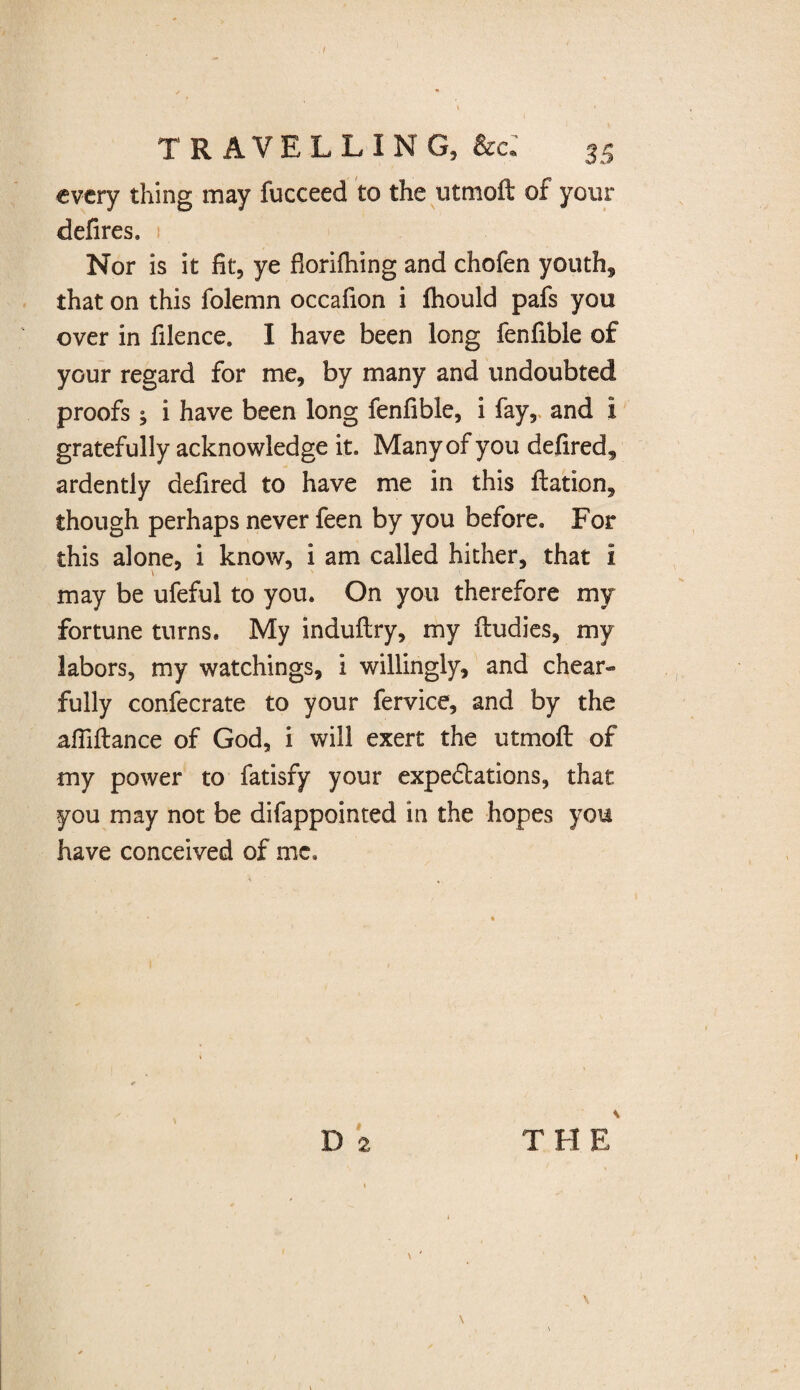 TRAVELLING, &e: 35 every thing may fucceed to the utmoft of your defires. Nor is it fit, ye fiorifhing and chofen youth, that on this folemn occafion i fhould pafs you over in filence. I have been long fenfible of your regard for me, by many and undoubted proofs ; i have been long fenfible, i fay, and i gratefully acknowledge it. Many of you defired, ardently defired to have me in this ftation, though perhaps never feen by you before. For this alone, i know, i am called hither, that i may be ufeful to you. On you therefore my fortune turns. My induftry, my ftudies, my labors, my watchings, i willingly, and cheat- fully confecrate to your fervice, and by the afiiftance of God, i will exert the utmoft of my power to fatisfy your expectations, that you may not be difappointed in the hopes you have conceived of me. THE