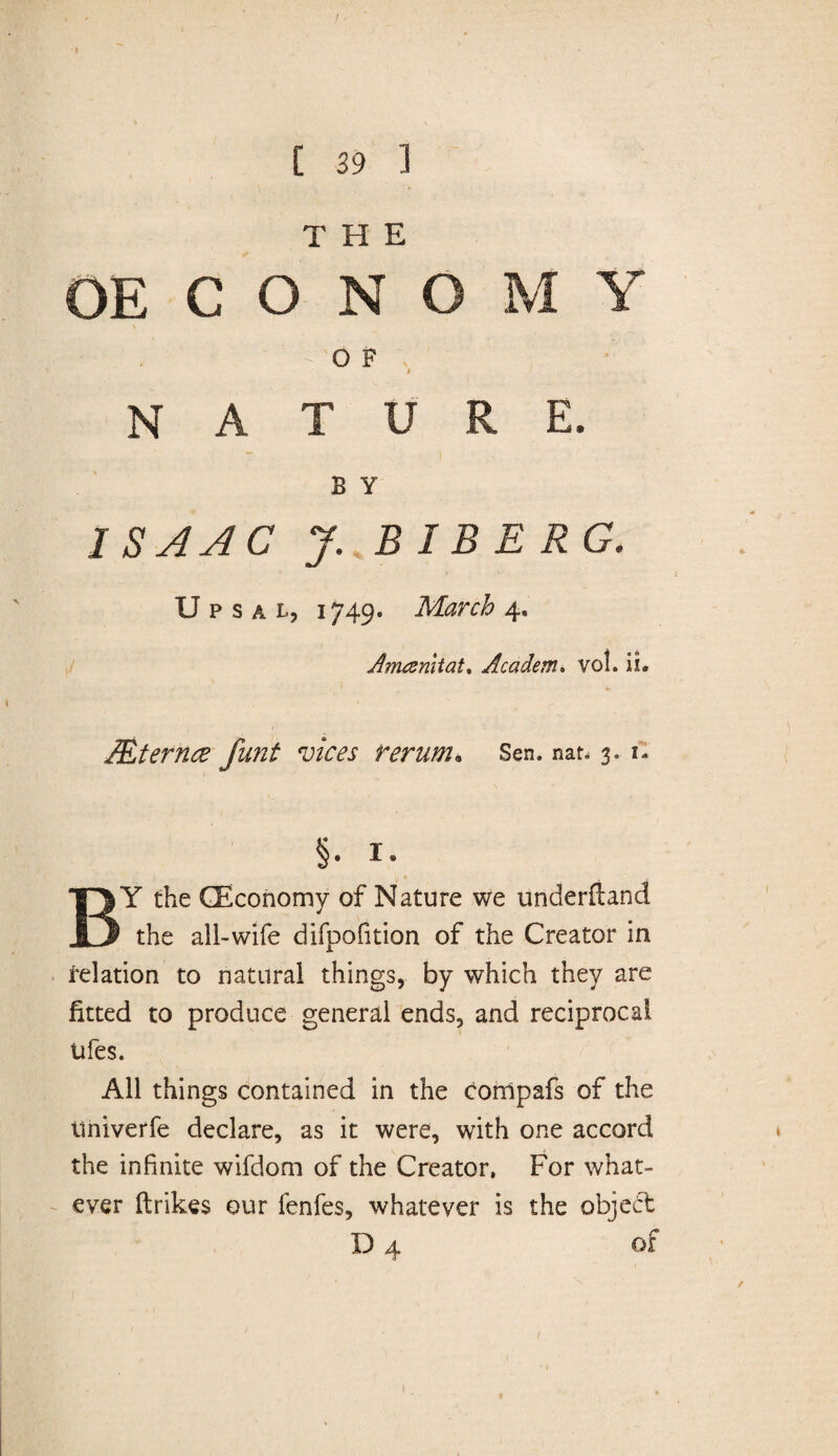 THE OE C O N O M Y O F i NATURE. B Y ISAAC J. BIB ERG. U p s a l, i749* March 4. Amcemtat, Academ. vol. lb Mternce funt vices rerum* Sen. nat* 3. 1- §• i- BY the (Economy of Nature we underftand the all-wife difpofition of the Creator in relation to natural things, by which they are fitted to produce general ends, and reciprocal ufes. All things contained in the compafs of the iiniverfe declare, as it were, with one accord the infinite wifdom of the Creator, For what¬ ever ftrikes our fenfes, whatever is the object D 4 of /