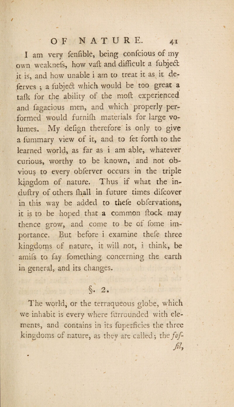 I am very fenfible, being confcious of my own weakneis, how vail and difficult a lubjedt it is, and how unable i am to treat it as it de¬ ferves *, a llibjebl which would be too great a talk for the ability of the molt experienced and fagacious men, and which properly per¬ formed would furniffi materials for large vo¬ lumes. My defign therefore is only to give a fummary view of it, and to let forth to the learned world, as far as i am able, whatever curious, worthy to be known, and not ob¬ vious to every obferver occurs in the triple kingdom of nature. Thus if what the in¬ du ft ry of others ffiall in future times difcover in this way be added to thefe obfervations, it is to be hoped that a common flock may thence grow, and come to be of fome im¬ portance. But before i examine thefe three kingdoms of nature, it will not, i think, be amifs to fay fomething concerning the earth in general, and its changes. • V §. 2, The world, or the terraqueous globe, which we inhabit is every where furrounded with ele- * ments, and contains in its fuperficies the three kingdoms of nature, as they are called •, the fof- fih
