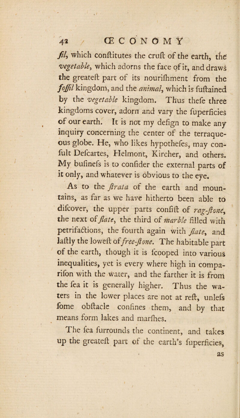 I 42 / (ECO'NOMY filj which conditutes the cruft: of the earth, the vegetable, which adorns the face of it, anddraw& the greated part of its nourifhment from the fojfil kingdom, and the animal, which is fudained by the vegetable kingdom. Thus thefe three kingdoms cover, adorn and vary the fuperficies of our earth. It is not my defign to make any inquiry concerning the center of the terraque¬ ous globe. He, who likes hypothefes, may con- fult Defcartes, Helmont, Kircher, and others. My bufinefs is to confider the external parts of It only, and whatever is obvious to the eye. As to the Jlrata of the earth and moun¬ tains, as far as we have hitherto been able to difcover, the upper parts confid of rag-jlone,, the next ofjlate, the third of marble filled with petrifa&ions, the fourth again with fiate% and Jaftly the lowed offree-ftone. The habitable part of the earth, though it is fcooped into various inequalities, yet is every where high in compa¬ ri fon with the water, and the farther it is from the fea it is generally higher. Thus the wa¬ ters in the lower places are not at red, unlefs fome obdacle confines them, and by that means form lakes and marfhes. The fea furrounds the continent, and takes up the greated part of the earth’s fuperficies, as <