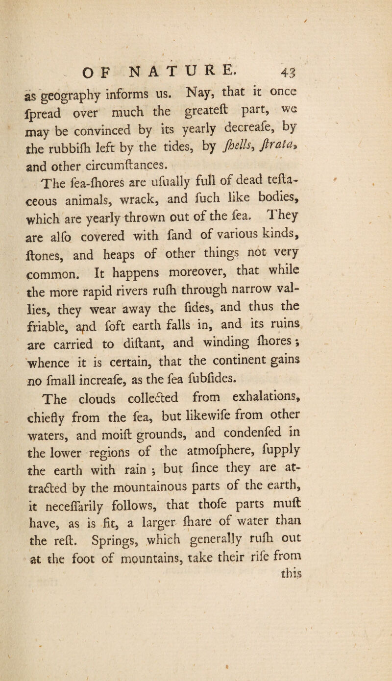 / OF NATURE. 43 as geography informs us. Nay, that it once fpread over much the greateft part, we may be convinced by its yearly decreafe, by the rubbifh left by the tides, by Jhells, ftrata* and other circumftances. The fea-fhores are ufually full of dead tefta- ceous animals, wrack, and fuch like bodies, which are yearly thrown out of the fea. They are alfo covered with fand of various kinds, ftones, and heaps of other things not very common. It happens moreover, that while the more rapid rivers rufh through narrow val¬ lies, they wear away the fides, and thus the friable, apd foft earth falls in, and its ruins are carried to diftant, and winding iliores; whence it is certain, that the continent gains no fmall increafe, as the fea fubfides. The clouds collected from exhalations, chiefly from the fea, but likewife from other waters, and moift grounds, and condenfed in the lower regions of the atmofphere, fupply the earth with rain ; but lince they are at¬ tracted by the mountainous parts of the earth, it neceffarily follows, that thofe parts muft have, as is fit, a larger ihare of water than the reft. Springs, which generally rufh out at the foot of mountains, take their rife from this »