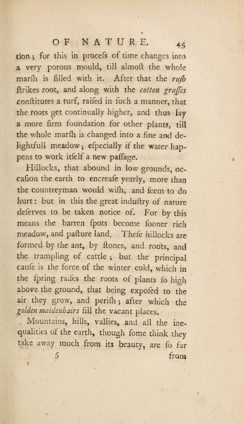 OF NATURE. 45 tion *, for this in procefs of time changes into a very porous mould, till almoft the whole marfh is filled with it. After that the ruflo ftrikes root, and along with the cotton grajfes conftitutes a turf, raifed in fuch a manner, that the roots get continually higher, and thus lay a more firm foundation for other plants, till the whole marlh is changed into a fine and de¬ lightful! meadow-, efpecially if the water hap¬ pens to work itfelf a new paflage. Hillocks, that abound in low grounds, oc- cafion the earth to encreafe yearly, more than the countreyman would wilh, and feem to do hurt: but in this the great induftry of nature deferves to be taken notice of. For by this means the barren fpots become fooner rich meadow, and pafture land. Thefe hillocks are formed by the ant, by itones, and roots, and the trampling of cattle ^ but the principal caufe is the force of the winter cold, which in the fpring raifes the roots of plants fo high above the ground, that being expofed to the air they grow, and perifii; after which the golden maidenhairs fill the vacant places. . Mountains, hills, vallies, and all the ine¬ qualities of the earth, though fome think they take away much from its beauty? are fo far 5 from