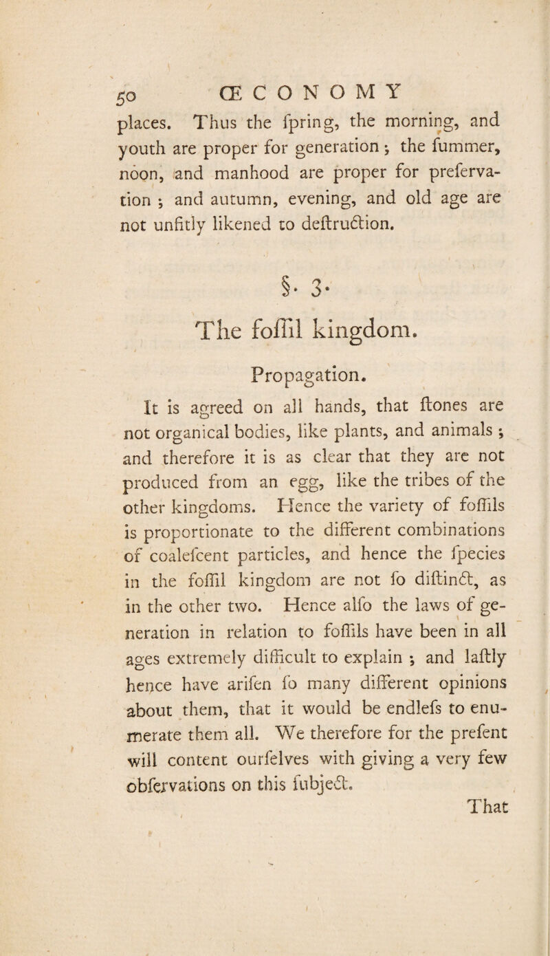 places. Thus the fpring, the morning, and youth are proper for generation; the fummer, noon, and manhood are proper for preferva- tion ; and autumn, evening, and old age are not unfitly likened to deftrudtion. S * 3 • The foffil kingdom. / Propagation. It is agreed on all hands, that Hones are not organical bodies, like plants, and animals ; and therefore it is as clear that they are not produced from an egg, like the tribes of the other kingdoms. Hence the variety of fofiils is proportionate to the different combinations of coalefcent particles, and hence the fpecies in the foffil kingdom are not fo diftindt, as in the other two. Hence alfo the laws of ge¬ neration in relation to foffils have been in all ages extremely difficult to explain ; and laftly hence have arifen fo many different opinions about them, that it would be endlefs to enu¬ merate them all We therefore for the prefent will content ourfelves with giving a very few obfervations on this fubjedt That i