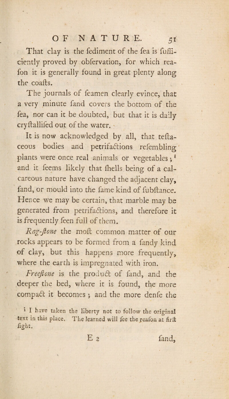 That clay is the fediment of the fea is fuffi- ciently proved by obfervation, for which rea- fon it is generally found in great plenty along the coafts. The journals of feamen clearly evince, that a very minute fand covers the bottom of the fea, nor can it be doubted, but that it is daily cryftallifed out of the water. It is now acknowledged by all, that tefta- ceous bodies and petrifadions refembling plants were once real animals or vegetables; 1 and it feems likely that ihells being of a cal¬ careous nature have changed the adjacent clay, fand, or mould into the fame kind of fubftance. Hence we may be certain, that marble may be generated from petrifadions, and therefore it is frequently feen full of them. Rag-fione the moir common matter of our rocks appears to be formed from a fandy kind of clay, but this happens more frequently, where the earth is impregnated with iron. Freeftone is the produd of fand, and the deeper the bed, where it is found, the more compad it becomes ; and the more denfe the 1 I have taken the liberty not to follow the original text in this place. The learned will fee the jeafon at fir It fight, 1