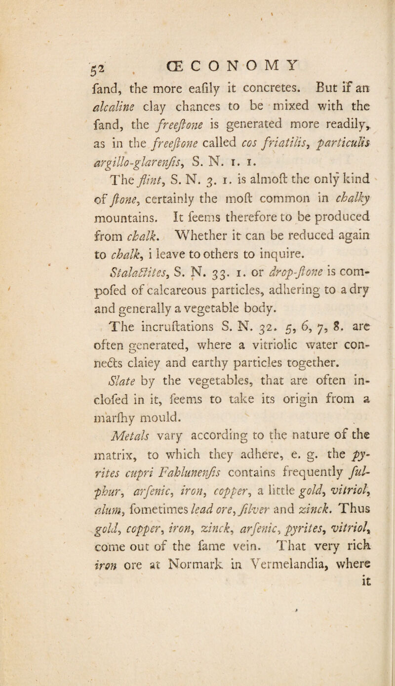 fand, the more eafily it concretes. But if an alcedine clay chances to be mixed with the fand, the freeftone is generated more readily, as in the freeftone called cos friatilis, particulis argillo-glarenfis, S. N. i. i. The flint i S. N. 3. 1. is almoft the only kind of ft one, certainly the moft common in chalky mountains. It feems therefore to be produced from chalk. Whether it can be reduced again to chalky i leave toothers to inquire. Stalactites, S. N. 33. 1. or dr op fl one is com- pofed of calcareous particles, adhering to a dry and generally a vegetable body. The incruftations S. N. 32. 5, 6, 7, 8. are often generated, where a vitriolic water con- ne£l:s claiey and earthy particles together. Slate by the vegetables, that are often in- doled in it, feems to take its origin from a rnarfhy mould. Metals vary according to the nature of the matrix, to which they adhere, e. g. the py¬ rites cupri Fahlunenfis contains frequently ful- -phur, arfenic, iron, copper, a little gold, vitriol, alums {ometlmts lead ore, fllver and zinck. Thus copper, /V0#, zinck, arfenic, pyrites, vitriol\ come out of the fame vein. That very rick ore at Normark in Vermelandia, where it
