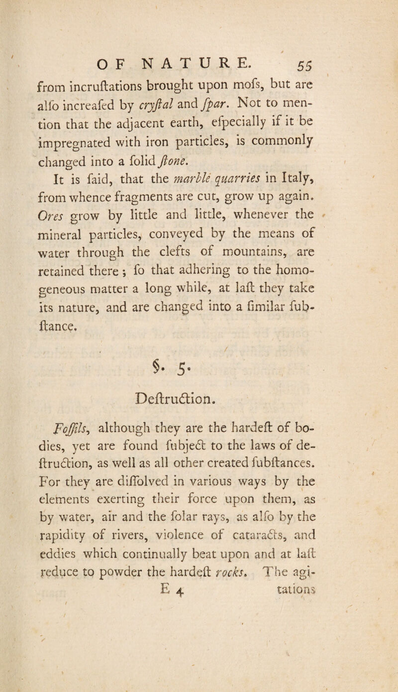 from incruftations brought upon mofs, but are alio increafed by cryftal and /par. Not to men- tion that the adjacent earth, efpecially if it be impregnated with iron particles, is commonly changed into a folid ftone. It is faid, that the marble quarries in Italy, from whence fragments are cut, grow up again. Ores grow by little and little, whenever the mineral particles, conveyed by the means of water through the clefts of mountains, are retained there ; fo that adhering to the homo¬ geneous matter a long while, at laft they take its nature, and are changed into a fimilar fub- ftance. $• 5- Deftrudtion. Foffils, although they are the hardefl of bo¬ dies, yet are found fubjedt to the laws of de- ftrudtion, as well as all other created fubftances. For they are dilfolved in various ways by the elements exerting their force upon them, as by water, air and the folar rays, as alfo by the rapidity of rivers, violence of cataradls, and eddies which continually beat upon and at laft reduce to powder the hardeft rocks. The agi- E 4 tat ions