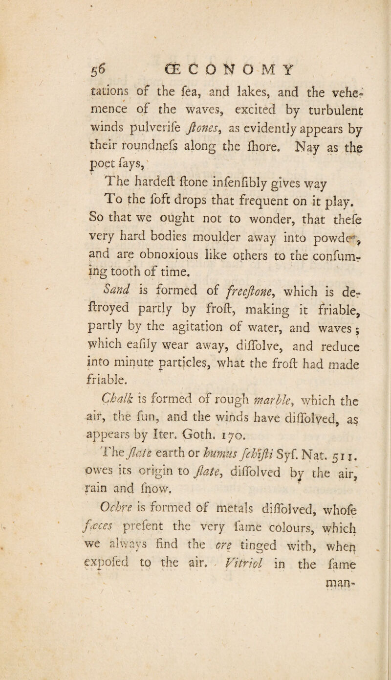 tations of the fea, and lakes, and the vehe- * mence of the waves* excited by turbulent winds pulverife ftones, as evidently appears by their roundnefs along the fhore. Nay as the poet fays, The hardefl: ftone infenfibly gives way To the foft drops that frequent on it play. So that we ought not to wonder, that thefe very hard bodies moulder away into powde ? and are obnoxious like others to the confirm¬ ing tooth of time. Sand is termed of freeftone, which is de- flroyed partly by froft, making it friable, partly by the agitation of water, and waves; which eafily wear away, diffolve, and reduce into minute particles, what the froft had made friable. Chalk is formed of rough marble, which the air, the fun, and the winds have diffolyed, as appears by Iter. Goth, 170. The ftafe earth or humus fchifti Syf. Nat, 511. owes its origin to flate, diffolycd by the air, rain and fnow. Ochre is formed of metals diflolved, whofe feces prefent the very fame colours, which we always find the ere tinged with, when expoied to the air. . Vitriol in the fame i ' ' ■ v man-