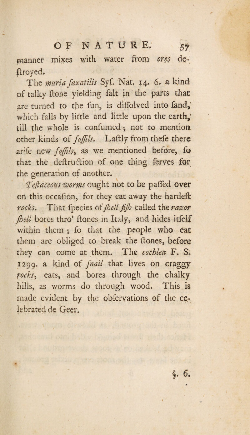 O F NATUR E; planner mixes with water from ores de- ftroyed. The murta fax at ilis Syf. Nat. 14. 6. a kind of talky done yielding fak in the parts that are turned to the fun, is diffolved into fand, which falls by little and little upon the earth,’ till the whole is confurnedj not to mention other kinds of fojjils. Laftly from thefe there arfe new foffils^ as we mentioned before, fa that the deftrudion of one thing ferves for the generation of another. feft aceous worms ought not to be pafifed over on this occafion, for they eat away the hardeft rocks. That fpecies of Jioeli fijh called the razor Jbeil bores thro5 ftones in Italy, and hides itfelf within them ; fo that the people who eat them are obliged to break the dones, before they can come at them. The cochlea F. S* 1299. a of [nail that lives on craggy rocks 1 eats, and bores through the chalky hills, as worms do through wood. This is made evident by the qbferyations of the ce¬ lebrated de Geer.