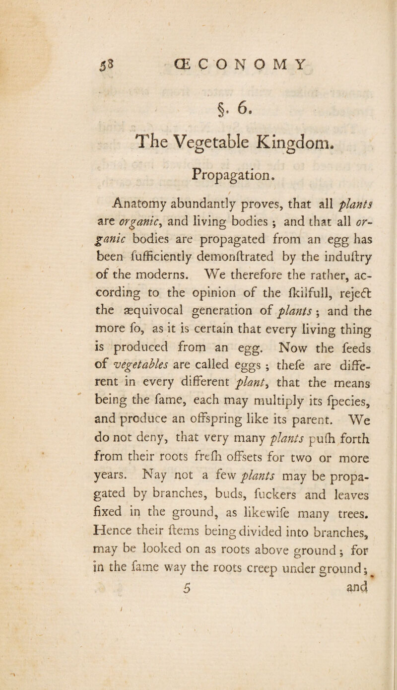 / 53 (ECONOMY §• 6. The Vegetable Kingdom* Propagation. Anatomy abundantly proves, that all plants are organic, and living bodies ; and that all or¬ ganic bodies are propagated from an egg has been fufficiently demonftrated by the induftry of the moderns. We therefore the rather, ac¬ cording to the opinion of the fkilfull, rejedfc the ^equivocal generation of plants ; and the more fo, as it is certain that every living thing is produced from an egg. Now the feeds of vegetables are called eggs ; thefe are diffe¬ rent in every different plants that the means being the fame, each may multiply its fpecies, and produce an offspring like its parent. We do not deny, that very many plants pufh forth from their roots frefh offsets for two or more years. Nay not a few plants may be propa¬ gated by branches, buds, fuckers and leaves fixed in the ground, as like wife many trees. Hence their ftems being divided into branches, may be looked on as roots above ground; for in the farne way the roots creep under ground 5 5 and I . <