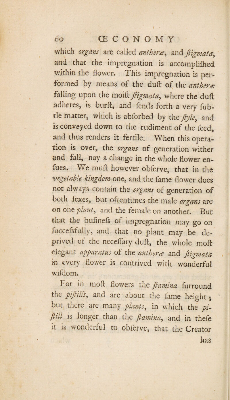 which organs are called anther*, and ftigmata, and that the impregnation is accomplished within the flower. This impregnation is per¬ formed by means of the dull of the anther* falling upon the moift ftigmata, where the dull adheres, is burft, and fends forth a very fu b- tie matter, which is abforbed by the ftyle, and is conveyed down to the rudiment of the feed, and thus renders it fertile. When this opera¬ tion is over, the organs of generation wither and fall, nay a change in the whole flower en¬ dues. We mull however obferve, that in the vegetable kingdom one, and the fame flower does not always contain the organs of generation of both lexes, but oftentimes the male organs are on one plant, and the female on another. But that the bufinefs of impregnation may go on fuccefsfuily, and that no plant may be de¬ prived of the neceffary dull, the whole moll elegant apparatus of the anther* and ftigmata in every flower is contrived with wonderful wifdom. for in mo ft flowers the ftamina furround the piftills, and are about the fame height • but there are many plants, in which the pi- ftill is longer than the ftamina, and in thefe it is wonderful to obferve, that the Creator has