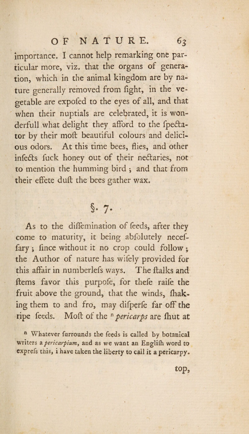 importance. I cannot help remarking one par¬ ticular more, viz. that the organs of genera¬ tion, which in the animal kingdom are by na¬ ture generally removed from fight, in the ve¬ getable are expofed to the eyes of all, and that when their nuptials are celebrated, it is won¬ derful! what delight they afford to the fpe£ta- tor by their mofl beautiful colours and delici¬ ous odors. At this time bees, flies, and other infe&s fuck honey out of their ne&aries, not to mention the humming bird ; and that from their effete duff the bees gather wax. §• 7* / As to the diflemination of feeds, after they come to maturity, it being abfolutely necef- fary ^ fince without it no crop could follow; the Author of nature has wifely provided for this affair in numberlefs ways. The ftalks and ftems favor this purpofe, for thefe raife the fruit above the ground, that the winds, flak¬ ing them to and fro, may difperfe far off the ripe feeds. Moll of the n pericarps are fhut at n Whatever furrounds the feeds is called by botanical writers apericarpium, and as we want an Englilh word to exprefs this, i have taken the liberty to call it a pericarpy* top,
