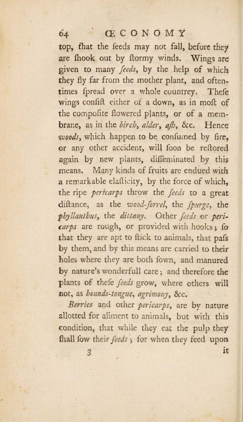 top, fhat the feeds may not fall, before are fhook out by flormy winds. Wings are given to many feeds, by the help of which they fly far from the mother plant, and often¬ times fpread over a whole countrey» Thefe wings confifl either of a down, as in moil of the compofite flowered plants, or of a mem¬ brane, as in the birch, alder, afh, &c. Hence woods, which happen to be confumed by fire, or any other accident, will foon be reflored again by new plants, diffeminated by this means. Many kinds of fruits are endued with a remarkable elaflicity, by the force of which, the ripe pericarps throv/ the feeds to a great diflance, as the wood-forrel, the fpurge, the phyllanthus, the dittany. Other feeds or peri¬ carps are rough, or provided with hooks; fo that they are apt to flick to animals, that pafs by them, and by this means are carried to their holes where they are both fown, and manured by nature’s wonderfull care; and therefore the plants of thefe feeds grow, where others will not, as hounds-tongue, agrimony, &c. Berries and other pericarps, are by nature allotted for aliment to animals, but with this condition, that while they eat the pulp they fliall fow their feeds $ for when they feed upon 7 it