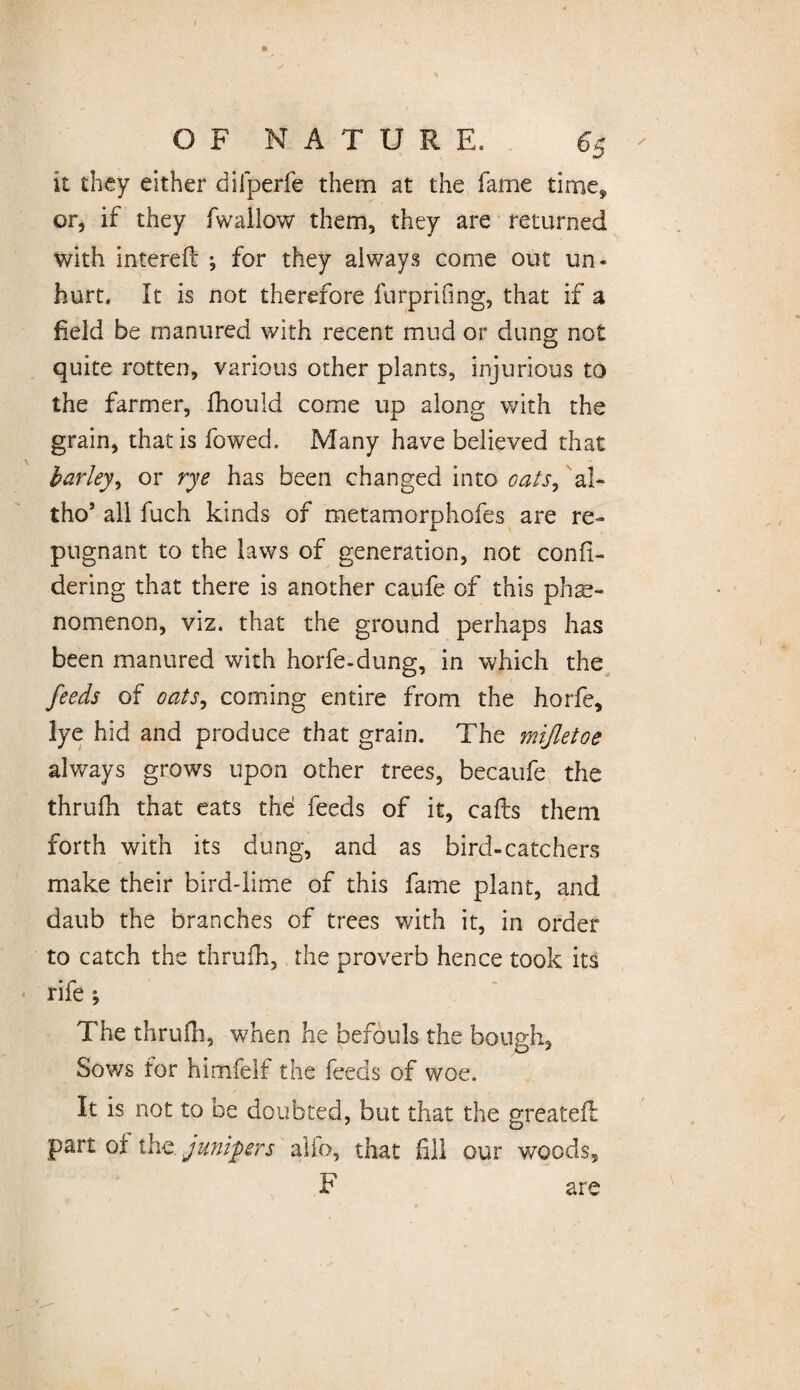 J OF NATURE. 65 it they either dilperfe them at the fame time, or, if they fwallow them, they are returned with intereft •, for they always come out un¬ hurt. It is not therefore furprifing, that if a field be manured with recent mud or dung not quite rotten, various other plants, injurious to the farmer, fhouid come up along v/ith the grain, that is fowed. Many have believed that barley, or rye has been changed into oats^ a!~ tho’ all fuch kinds of metamorphofes are re¬ pugnant to the laws of generation, not confl- dering that there is another caufe of this phe¬ nomenon, viz. that the ground perhaps has been manured with horfe-dting, in which the feeds of oats^ coming entire from the horfe, lye hid and produce that grain. The mijletoe always grows upon other trees, becaufe the thrufh that eats the feeds of it, calls them forth with its dung, and as bird-catchers make their bird-lime of this fame plant, and daub the branches of trees with it, in order to catch the thrufh, the proverb hence took its rife *, The thrufh, when he befouls the bough, Sows for himfelf the feeds of woe. It is not to be doubted, but that the greateft part ox the junipers alio, that fill our woods, F are
