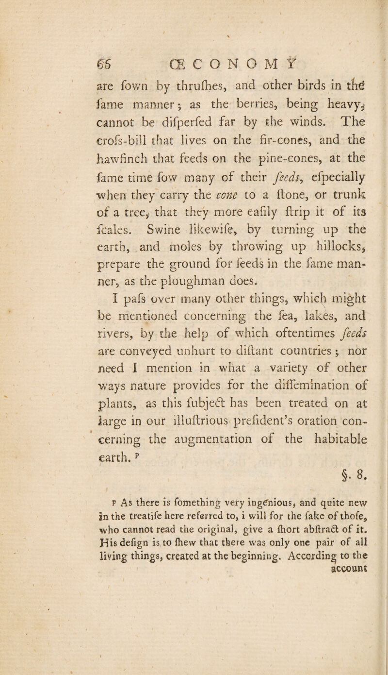 > m CE C O N O M f are fown by thrufhes, and other birds in the! fame manner •, as the berries, being heavy^ cannot be difperfed far by the winds. The crofs-bill that lives on the fir-cones, and the hawfinch that feeds on the pine-cones, at the fame time fow many of their feeds, efpecialiy when they carry the cone to a ftone, or trunk of a tree, that they more eafily ftrip it of its leaks. Swine like wife, by turning up the earth, and moles by throwing up hillocks* prepare the ground for feeds in the fame man¬ ner, as the ploughman does. I pafs over many other things, which might be mentioned concerning the fea, lakes, and rivers, by the help of which oftentimes feeds are conveyed unhurt to diflant countries ; nor need I mention in what a variety of other ways nature provides for the diffemination of plants, as this fubjebt has been treated on at large in our illuflrious prefident’s oration con¬ cerning the augmentation of the habitable earth.p §. 8. * v As there is fomething very ingenious, and quite new In the treatife here referred to, i will for the fake of thofe, who cannot read the original, give a fhort abftraft of it. His defign is to fhew that there was only one pair of all living things, created at the beginning. According to the account i