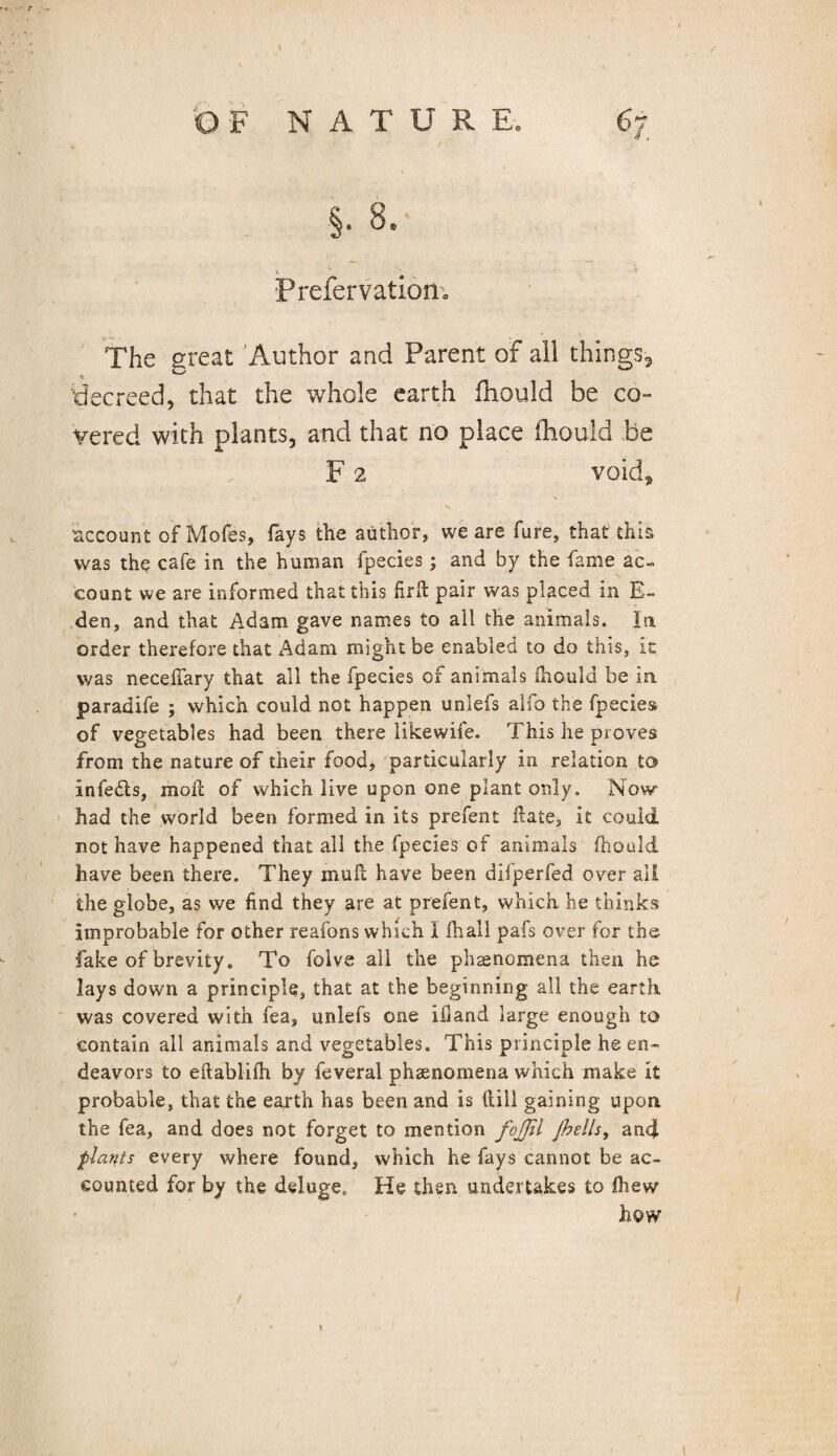 r 'O F NATUR E. 67 §• 8, Prefervatiom The great Author and Parent of all things-, ■t decreed, that the whole earth fhould be co¬ vered with plants, and that no place fhould be F 2 void, account of Mofes, fays the author, we are fure, that this was the cafe in the human fpecies; and by the fame ac¬ count we are informed that this firft pair was placed in E- den, and that Adam gave names to all the animals. In order therefore that Adam might be enabled to do this, it was necelfary that all the fpecies of animals fhould be in paradife ; which could not happen unlefs alfo the fpecies of vegetables had been there likewife. This he proves from the nature of their food, particularly in relation to infe&s, moil of which live upon one plant only. Now had the world been formed in its prefent date, it could not have happened that all the fpecies of animals fhould have been there. They mull have been difperfed over all the globe, as we find they are at prefent, which he thinks improbable for other reafons which I fhall pafs over for the fake of brevity. To foive all the phaenomena then he lays down a principle, that at the beginning all the earth was covered with fea, unlefs one ifiand large enough to contain all animals and vegetables. This principle he en¬ deavors to eftablifh by feveral phaenomena which make it probable, that the earth has been and is dill gaining upon the fea, and does not forget to mention fcjjil Jhells, and plants every where found, which he fays cannot be ac¬ counted for by the deluge. He then undertakes to fliew how