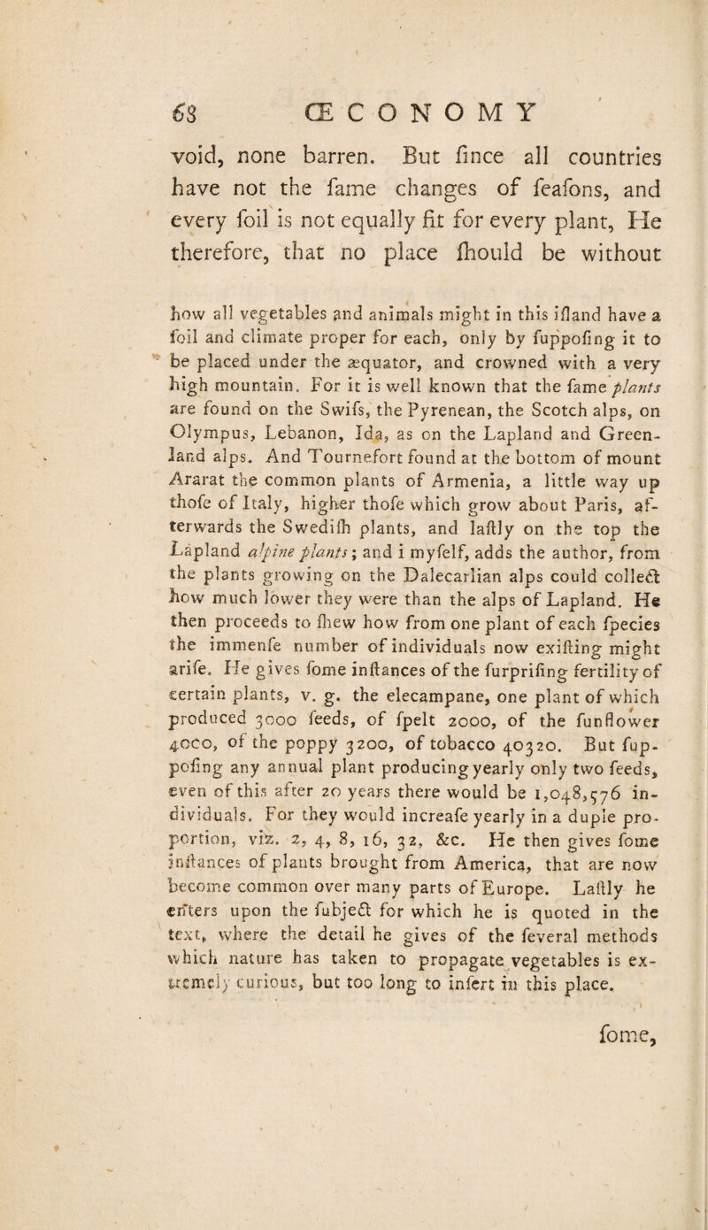 void, none barren. But fince all countries have not the fame changes of feafons, and every foil is not equally fit for every plant, He therefore, that no place fhould be without how all vegetables and animals might in this 5Hand have a foil and climate proper for each, only by fuppofing it to be placed under the asquator, and crowned with a very high mountain. For it is well known that the fame plants are found on the Swifs, the Pyrenean, the Scotch alps, on Olympus, Lebanon, Ida, as on the Lapland and Green¬ land alps. And Tournefort found at the bottom of mount Ararat the common plants of Armenia, a little way up thofe of Italy, higher thofe which grow about Paris, af¬ terwards the Swediih plants, and laftly on the top the Lapland alpine plants; and i myfelf, adds the author, from the plants growing on the Dalecarlian alps could colled how much lower they were than the alps of Lapland. He then proceeds to fhew how from one plant of each fpecies the immenfe number of individuals now exifting might arife. He gives feme inftances of the furprifing fertility of certain plants, v. g. the elecampane, one plant of which produced 3000 feeds, of fpelt 2000, of the funflower 40C0, of the poppy 3200, of tobacco 40320. But fup¬ pofing any annual plant producing yearly only two feeds, •even of this after 20 years there would be 1,048,376 in¬ dividuals. For they w'ould increafe yearly in a duple pro- portion, viz. 2, 4, 8, 16, 32, &c. He then gives fome inftances of plants brought from America, that are now become common over many parts of Europe. Laftly he enters upon the fubjed for which he is quoted in the text, where the detail he gives of the feveral methods which nature has taken to propagate vegetables is ex¬ tremely curious, but too long to infert in this place. ' - ■ f I fome,