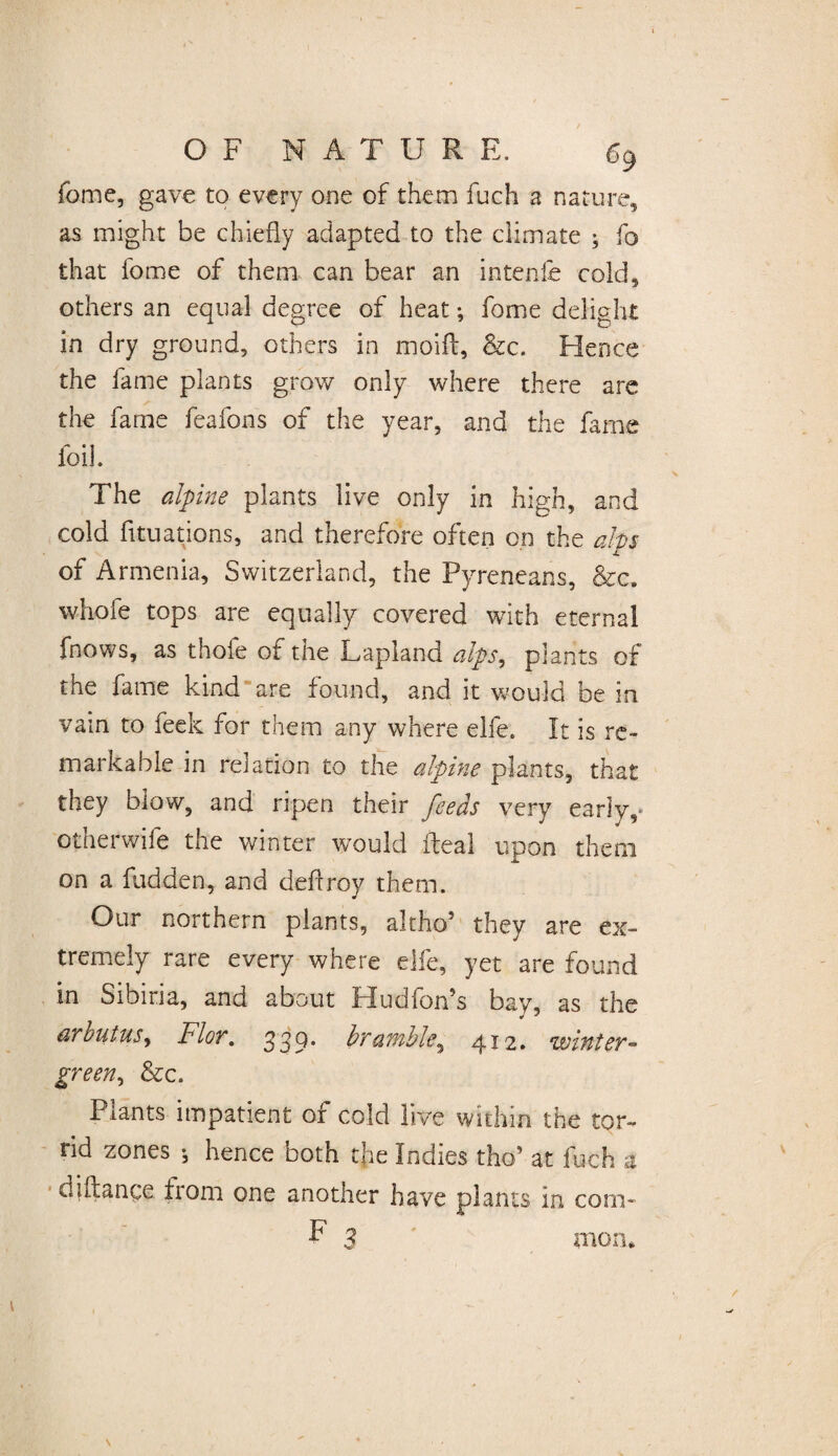 feme, gave to every one of them fuch a nature, as might be chiefly adapted to the climate ; fo that fome of them can bear an intenfe cold, others an equal degree of heat; fome delight in dry ground, others in moift, &c. Hence the fame plants grow only where there are the farne feafons of the year, and the fame foil. The alpine plants live only in high, and cold fltuations, and therefore often on the alps of Armenia, Switzerland, the Pyreneans, &c. whole tops are equally covered with eternal fnows, as thole of the Lapland alps, plants of the fame kind are found, and it would be in vain to feek for them any where elfe. It is re¬ markable in relation to the alpine plants, that they blow, and ripen their feeds very early,* otherwife the winter would ileal upon them on a fudden, and deftroy them. Our northern plants, altho’ they are ex¬ tremely rare every where elfe, yet are found in Sibina, and about Hudion5s bay, as the arbutus> Flor. 339* bramble, 412. winter- green, &c. Plants impatient of cold live within the tor¬ rid zones i hence both the Indies thos at fuch a diftange from one another have plants in com- F 3 mon.