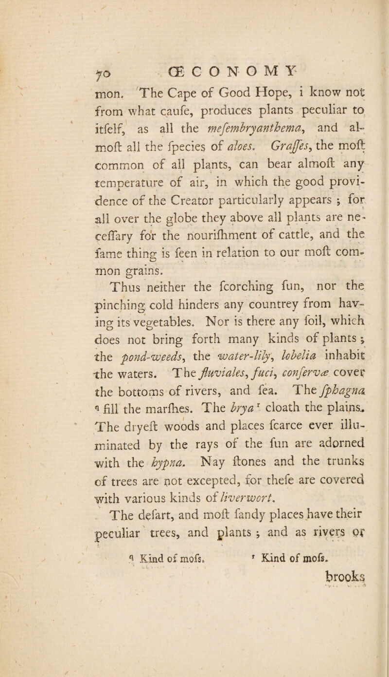 mon. The Cape of Good Hope, i know not from what caufe, produces plants peculiar to itfelf, as all the mefembry anthem a, and al- moft all the fpecies of aloes. Grajfes, the moil common of all plants, can bear almoft any temperature of air, in which the good provi¬ dence of the Creator particularly appears ; for all over the globe they above all plants are ne- ceflary for the nouriihment of cattle, and the fame thing is feen in relation to our moil com* mon grains. Thus neither the fcorching fun, nor the pinching cold hinders any countrey from hav¬ ing its vegetables. Nor is there any foil, which does not bring forth many kinds of plants ; the pond-weeds, the water-lily, lobelia inhabit the waters. The fluviales, fuci) conferva, cover the bottoms of rivers, and fea. The fphagna * fill the marfhes. The brya r cloath the plains.. The dryeft woods and places fcarce ever illu¬ minated by the rays of the fun are adorned with the hypna. Nay ftones and the trunks of trees are not excepted, for thefe are covered with various kinds of liverwort. The defart, and moft fandy places have their peculiar trees, and plants ; and as rivers or q Kind of mofs. r Kind of mofs. brooks