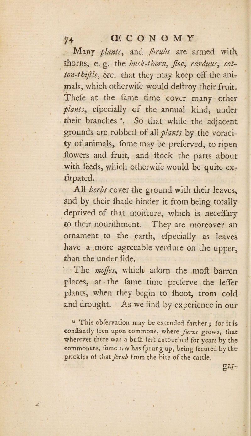 Many plants, and Jhrubs are armed with thorns, e. g. the buck-thorn, Jloey carduus, r#/- ton-thiftle, &c. that they may keep off the ani¬ mals, which otherwife would deftroy their fruit. Thefe at the fame time cover many other plants, efpecially of the annual kind, under their branches u. So that while the adjacent grounds are robbed of all plants by the voraci¬ ty of animals, fome may be preferved, to ripen flowers and fruit, and flock the parts about with feeds, which otherwife would be quite ex¬ tirpated. All herbs cover the ground with their leaves, and by their fhade hinder it from being totally deprived of that moifture, which is neceflary to their nourifhment. They are moreover an ornament to the earth, efpecially as leaves have a more agreeable verdure on the upper, than the under fide. The mojfesy which adorn the moft barren places, at the fame time preferve the lefler plants, when they begin to fhoot, from cold and drought. As we find by experience in our u This obfervation may be extended farther ; for it is eonftantly feen upon commons, where furze grows, that wherever there was a bulh left untouched for years by the commoners, fome tree has fprung up, being fecured by the prickles of that fmib from the bite of the cattle. gar- tD •' - \ I