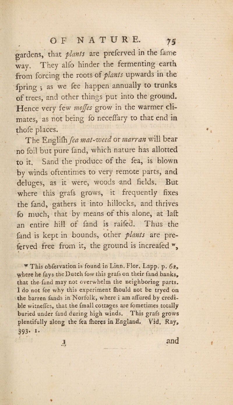 i* « ♦ gardens, that plants are preferved in the fame way. They alfo hinder the fermenting earth from forcing the roots of plants upwards in the fpring •, as we fee happen annually to trunks of trees, and other things put into the ground» Hence very few m^cjfes grow in the warmer cli¬ mates, as not being fo neceffary to that end in thofe places. The Englifh fea mat-weed or marran will bear no foil but pure land, which nature has allotted to it. Sand the produce of the fea, is blown by winds oftentimes to very remote parts, and deluges, as it were, woods and fields. But where this grafs grows, it frequently fixes the fand, gathers it into hillocks, and thrives fo much, that by means of this alone, at laft an entire hill of fand is raifed. Thus the A fand is kept in bounds, other plants are pre» i ferved free from it, the ground is increafed w, w This obfervation is found in Linn. Flor, Lapp. p. 62» where he fays the Dutch fow this grafs on their fand banksp that the fand may not overwhelm the neighboring parts. 1 do not fee why this experiment fiiould not be tryed on the barren fands in Norfolk, where i am affured by credi¬ ble witneffes, that the fmall cottages are fometimes totally buried under fand during high winds. This grafs grows plentifully along the fea fhores in England, Vid. Ray9 S93- 5» and