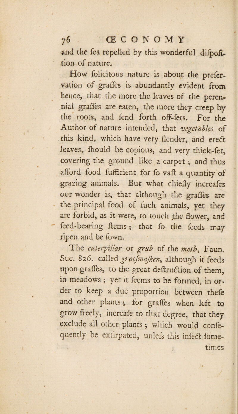 and the fea repelled by this wonderful difpod- tion of nature. How felicitous nature is about the prefer- vation of graffes is abundantly evident from hence, that the more the leaves of the peren¬ nial graffes are eaten, the more they creep by the roots, and fend forth off-fets. For the Author of nature intended, that vegetables of this kind, which have very (lender, and ered leaves, ftiould be copious, and very thick-fet, covering the ground like a carpet ; and thus afford food diffident for fo vaft a quantity of grazing animals. But what chiefly increafes * our wonder is, that although the graffes are the principal food of fuch animals, yet they are forbid, as it were, to touch jihe dower, and feed-bearing diems; that fo the feeds may ripen and be fown. The caterpillar or grub of the moth., Faun. Sue. 826. called graefmajken^ although it feeds upon graffes, to the great deftrudion of them, in meadows ; yet it feems to be formed, in or¬ der to keep a due proportion between thefe and other plants; for graffes when left to grow freely, increafe to that degree, that they exclude all other plants; which would confe- quently be extirpated, unlefs this infed fame- times