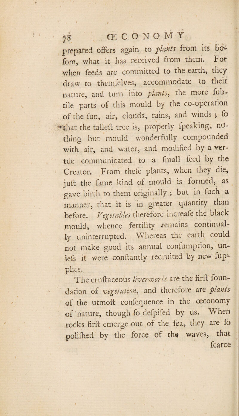 JS (ECONOMY prepared offers again to plants from its bo fom, what it has received from them. For when feeds are committed to the earth, they draw to themieives, accommodate to their nature, and turn into plants, the more fub- tiie parts of this mould by the co-operation of the fun, air, clouds, rains, and winds fa * that the tailed: tree is, properly fpeaking, no¬ thing but mould wonderfully compounded with air, and water, and modified by a ver¬ tite communicated to a fmall feed by the Creator. From thefe plants, when they die, juft the fame kind of mould is formed, as gave birth to them originally *, but in fuch a manner, that it is in greater quantity than before. Vegetables therefore increafe the black mould, whence fertility remains continual¬ ly uninterrupted. Whereas the earth could not make good its annual confumption, un- lefs it were conftantly recruited by new fup- plies. The cruftaceous liverworts are the firft foun¬ dation of vegetation, and therefore are plants of the utmoft confequence in the ceconomy of nature, though fo defpifed by us. When rocks firft emerge out of the fea, they are fo polifhed by the force of the waves, that fcarce