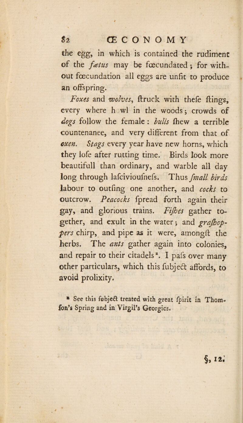 / / «2 (ECONOMY the egg, in which is contained the rudiment of the fatus may be foecundated ; for with¬ out fecundation all eggs are unfit to produce an offspring. Foxes and wolves, flruck with thefe ftings, every where h wl in the woods; crowds of dogs follow the female : lulls (hew a terrible countenance, and very different from that of oxen. Stags every year have new horns, which they lofe after rutting time. Birds look more beautifull than ordinary, and warble all day long through lafcivioulhefs. Thus fmall birds labour to outfing one another, and cocks to outcrow. Peacocks fpread forth again their gay, and glorious trains. Fijhes gather to¬ gether, and exult in the water; and grajhcp- pers chirp, and pipe as it were, amongft the herbs. The ants gather again into colonies, and repair to their citadels2. I pafs over many other particulars, which this fubjeft affords, to avoid prolixity. * See this fubjeft treated with great fpirit in Thom- fon’s Spring and in Virgil’s Georgies. $. 12-
