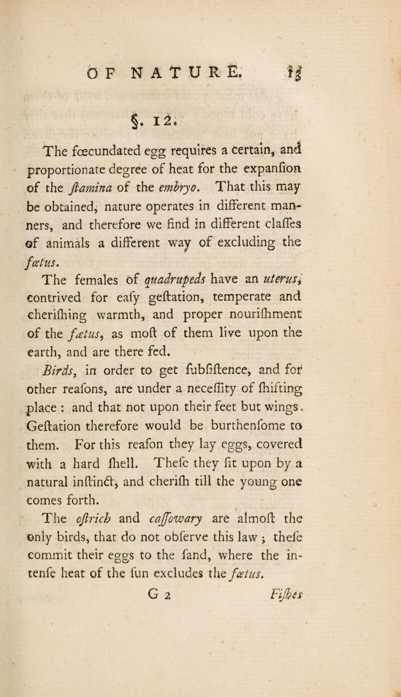 §. i 2. The fcecundated egg requires a certain, and proportionate degree of heat for the expanfion of the Jiamina of the embryo. That this may be obtained, nature operates in different man¬ ners, and therefore we find in different claffes of animals a different way of excluding the feet us. The females of quadrupeds have an uterus contrived for eafy geflation, temperate and cherifhing warmth, and proper nourifhment of the fatust as mod of them live upon the earth, and are there fed. Birds, in order to get fubfflence, and for other reafons, are under a neceffity of fhifting place : and that not upon their feet but wings, Geflation therefore would be burthenfome to them. For this reafon they lay eggs, covered with a hard fhell. Thefe they fit upon by a natural inflindt* and cherifh till the young one comes forth. The cfirich and cajfowary are altnofl the only birds, that do not obferve this law ; thefe commit their eggs to the fand, where the in* tenfe heat of the fun excludes the feet us. /