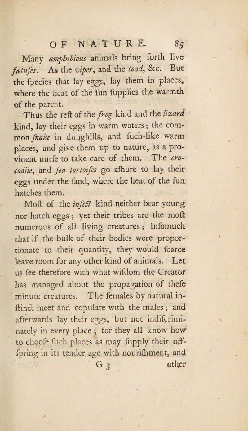 Many amphibious animals bring forth live fetufes. As the viper, and the toad, &c. But the fpecies that lay eggs, lay them in places, where the heat of the fun fupplies the warmth of the parent. Thus the reft of the frog kind and the lizard kind, lay their eggs in warm waters ^ the com¬ mon fnake in dunghills, and fuch-like warm places, and give them up to nature, as a pro¬ vident nurfe to take care of them. The cro¬ codile, and fea tortoifes go afhore to lay their eo-gs under the fand, where the heat of the fun hatches them. Moft of the infe fit kind neither bear young nor hatch eggs *, yet their tribes are the moft numerous of all living creatures; infomuch that if the bulk of their bodies were propor¬ tionate to their quantity, they would fcarce leave room for any other kind of animals» Let us fee therefore with what wifdom the Creator has managed about the propagation of thefe minute creatures. The females by natural in- ftind meet and copulate with the males; and afterwards lay their eggs, but not indifcrimi- nately in every place ; for they all know how to choofe fuch places as may fnpply their off» fpring in its tender age with nourilhment, and G 3 other