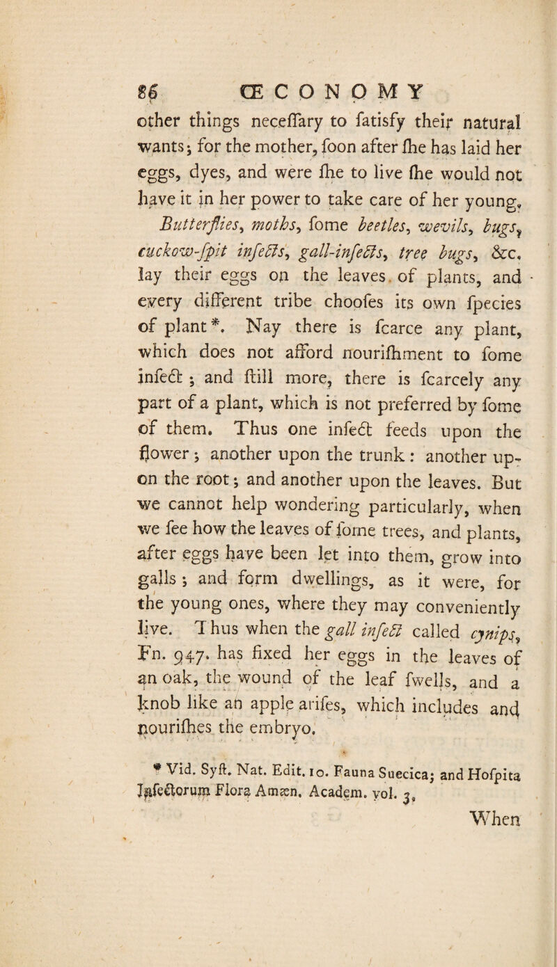 other things neceffary to fatisfy their natural wants; for the mother, foon after fhe has laid her eggs, dyes, and were fhe to live fhe would not have it in her power to take care of her young. Butterflies, moths, fome beetles, wevils, cuckow-fpit infehls, gall-infecls, tree hugs, &c« lay their eggs on the leaves of plants, and • every different tribe choofes its own fpecies of plant *. Nay there is fcarce any plant, which does not afford nourifhment to fome infed ; and ftill more, there is fcarcely any part of a plant, which is not preferred by fome of them. Thus one infedt feeds upon the flower ; another upon the trunk : another up¬ on the root; and another upon the leaves. But we cannot help wondering particularly, when we fee how the leaves of fome trees, and plants, after eggs have been let into them, grow into galls •, and form dwellings, as it were, for the young ones, where they may conveniently live. Thus when the gall infehi called cynips, Fn. 947. has fixed her eggs in the leaves of an oak, the wound of the leaf dwells, and a knob like an apple arifes, which includes and pourifhes the embryo. * Vid. Syft. Nat. Edit. 10. Fauna Suecica; and Hofpita Ifafe&Qrum Flora Amsen. Academ. yol. 3, When