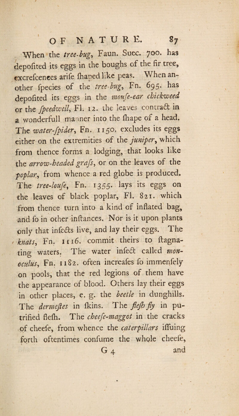 When the tree-bug, Faun. Suec. 700. has depofited its eggs in the boughs of the fir tree, excrefcenees arife fhaped like peas. When an¬ other fpecies of the tree-bug, Fn. 695. has depofited its eggs in the moufe-ear chickweed or the flpeedwell, FI. 12. the leaves conti aft in a wonderfull manner into the fhape of a head. The waterflpider, Fn. 1150. excludes its eggs either on the extremities of the juniper, which from thence forms a lodging, that looks like the arrow-headed grafs, or on the leaves of the poplar, from whence a red globe is produced. The tree-loufe, Fn. 1355. lays its eggs on the leaves of black poplar, FI. 821. which from thence turn into a kind of inflated bag, and fo in other inftances. Nor is it upon plants only that infers live, and lay their eggs. The knats, Fn. 1116. commit theirs to flagna- ting waters. The water infed called mon- oculus, Fn. 1182. often increafes fo immenfely on pools, that the red legions of them have the appearance of blood. Others lay their eggs in other places, e. g. the beetle in dunghills. The dermeftes in fkins. The flejh fly in pu- trified flefh. The cheefe-maggot in the cracks of cheefe, from whence the caterpillars iffuing forth oftentimes confume the whole cheefe, i • '< • , G 4 and