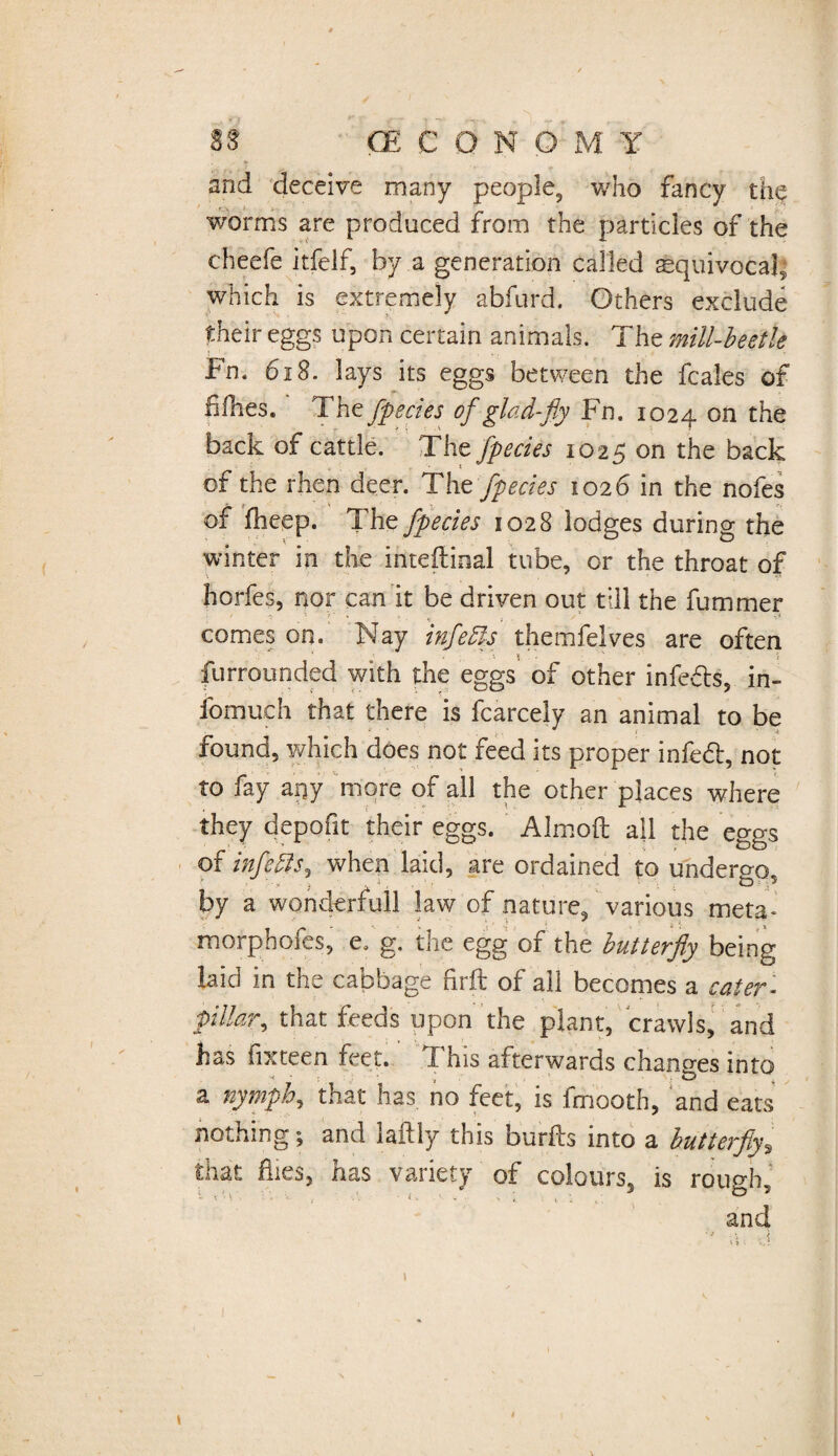 and deceive many people, v/ho fancy the worms are produced from the particles of the cheefe itfelf, by a generation called aequivocal ■ which is extremely abfurd. Others exclude their eggs upon certain animals. The mill-beetle bn. 618. lays its eggs between the fcales of fifhes. The fpecies of glad-fly Fn. 1024 on £^e back of cattle. The fpecies 1025 on the back of the rhen deer. The fpecies 1026 in the nofes of fheep. The fpecies 1028 lodges during the winter in the internal tube, or the throat of horfes, nor can it be driven out till the fummer comes on. Nay infers themfelves are often furrounded with the eggs of other infeds, in- fomuch that there is fcarcely an animal to be j * { < found, which does not feed its proper infed, not to fay apy more of all the other places where they depofit their eggs. Almoft all the eggs of infers, when laid, are ordained to undergo, by a wonderful! law of nature, various meta- morphofes, e. g. the egg of the butterfly being laid in the cabbage firft of ail becomes a cater- pillar, that feeds upon the plant, crawls, and has fixteen feet. This afterwards changes into a nymph, that has no feet, is fmooth, and eats nothing; and laftly this burfts into a butterfly, that flies, has variety of colours, is rough, and t 4