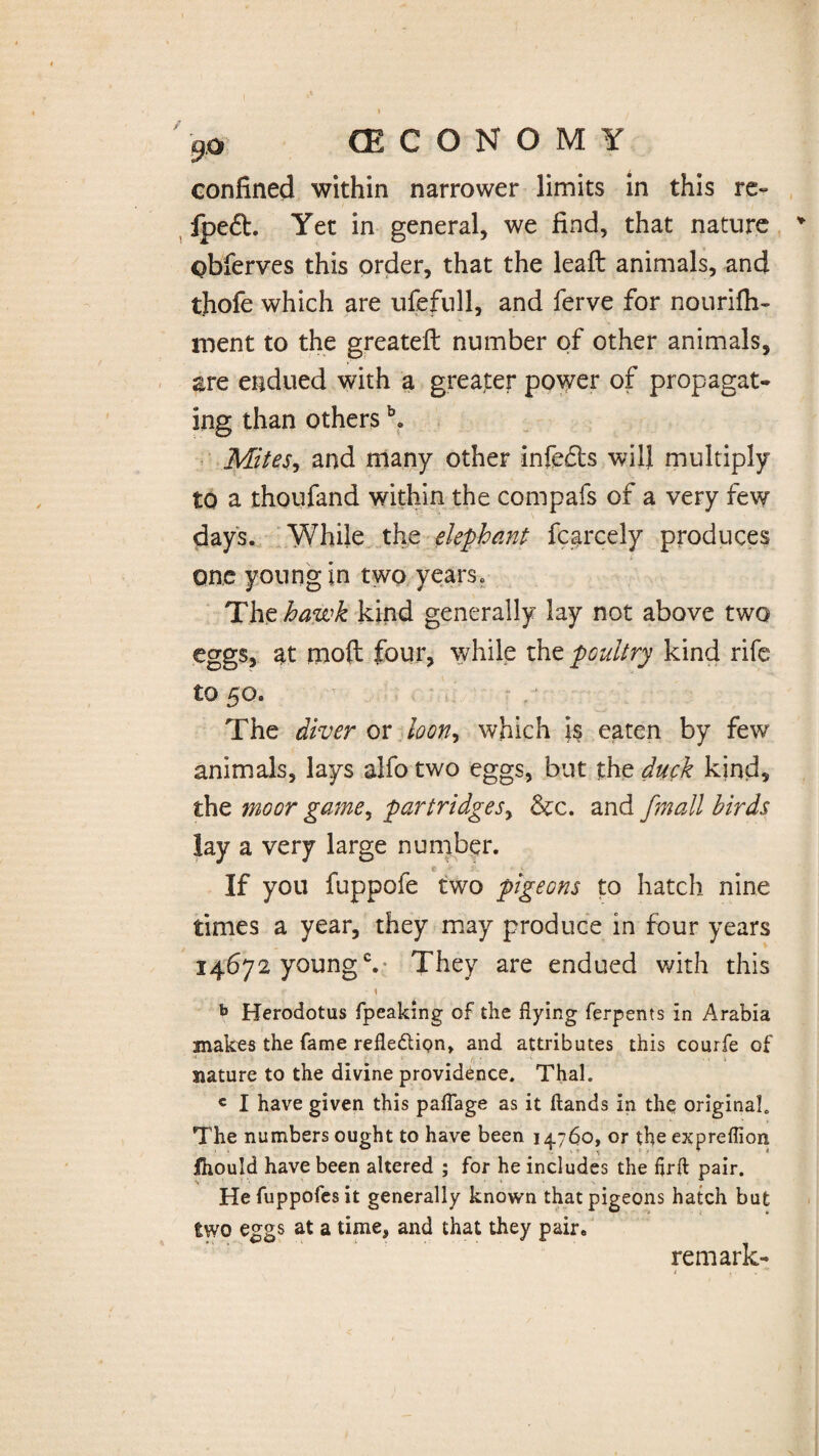 confined within narrower limits in this re» fpeft. Yet in general, we find, that nature obferves this order, that the lead: animals, and tjiofe which are ufefull, and ferve for nourifh- rnent to the greateft number of other animals, are endued with a greater power of propagat¬ ing than others \ Mites, and many other infe£ts will multiply to a thoufand within the compafs of a very few days. While the elephant fcarcely produces one young in two years* The hawk kind generally lay not above two eggs, at mod four, while the poultry kind rife to 50. The diver or loon, which is eaten by few animals, lays alfo two eggs, but the duck kind, the moor game, partridges, &c. and fmall birds lay a very large number. e If you fuppofe two pigeons to hatch nine times a year, they may produce in four years 14672 youngc. They are endued with this •r ■ S V Herodotus fpeaking of the flying ferpents in Arabia mate the fame reflexion, and attributes this courfe of nature to the divine providence. Thai. « I have given this paflage as it ftands in the original. The numbers ought to have been 14.760, or the expreflion fhould have been altered ; for he includes the flrft pair. Hefuppofesit generally known that pigeons hatch but two eggs at a time, and that they pair. remark-