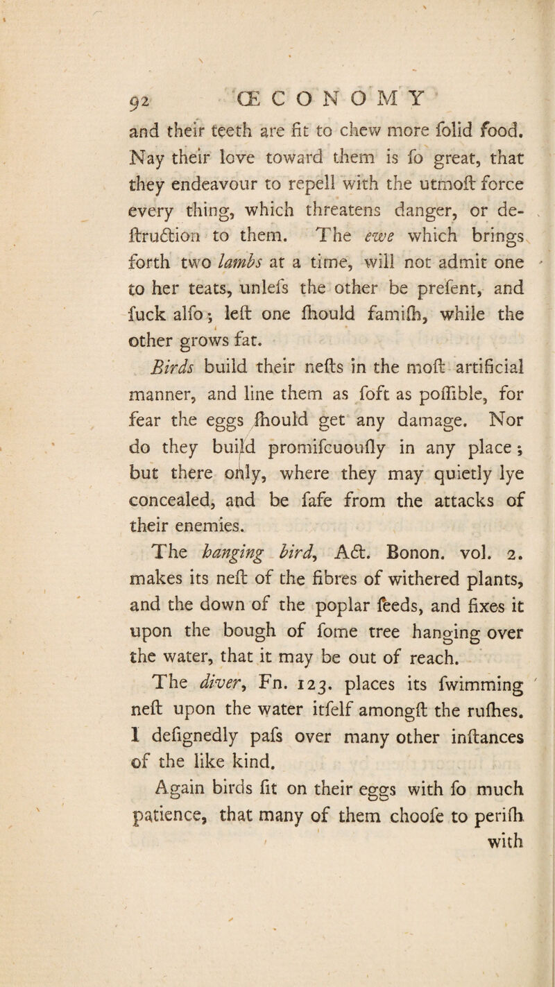 and their teeth are fit to chew more folid food. Nay their love toward them is fo great, that they endeavour to repel! with the utmoft force every thing, which threatens danger, or de- ftru&ion to them. The ewe which brings forth two lambs at a time, will not admit one to her teats, unlels the other be prefent, and fuck alfo; left one fhould famifh, while the i other grows fat. Birds build their nefts in the moil artificial manner, and line them as foft as poffihle, for fear the eggs fhould get any damage. Nor do they build promifcuoufly in any place; but there ofily, where they may quietly lye concealed, and be fafe from the attacks of their enemies. The hanging bird, A£t. Bonon. vol. 2. makes its nefl of the fibres of withered plants, and the down of the poplar feeds, and fixes it upon the bough of fome tree hanging over the water, that it may be out of reach. The diver, Fn. 123. places its fwimming neft upon the water itfelf amongft the rufhes. I defignedly pafs over many other inftances of the like kind. Again birds fit on their eggs with fo much patience, that many of them choofe to perifh. with