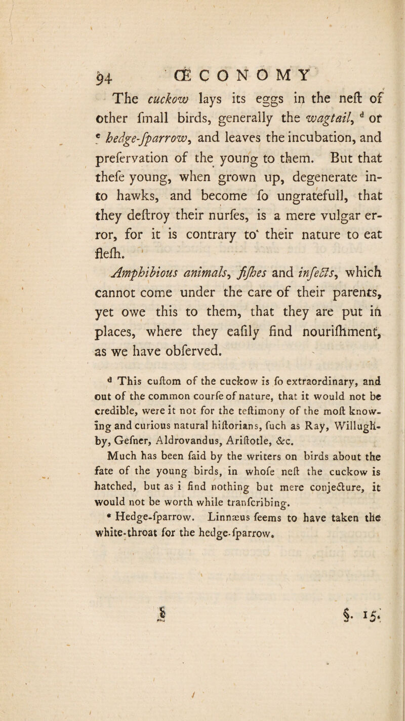 94 (ECONOMY 9 The cuckow lays its eggs in the neft of other fmall birds, generally the wagtail, d or e hedge-fparrow, and leaves the incubation, and prefervation of the young to them. But that thefe young, when grown up, degenerate in¬ to hawks, and become fo ungratefull, that they deflroy their nurfes, is a mere vulgar er¬ ror, for it is contrary to‘ their nature to eat flelh. ' Amphibious animals, fijhes and infers, which cannot come under the care of their parents, yet owe this to them, that they are put in places, where they eafily find nourifilment, as we have obferved. d This cuftom of the cuckow is fo extraordinary, and out of the common courfeof nature, that it would not be credible, were it not for the teftimony of the moll know¬ ing and curious natural hiftorians, fuch as Ray, WillugK- by, Gefner, Aldrovandus, Ariftotle, See. Much has been faid by the writers on birds about the fate of the young birds, in whofe neft the cuckow is hatched, but as i find nothing but mere conjecture, it would not be worth while tranferibine. O * Hedge-fparrow. Linnaeus feems to have taken the white-throat for the hedge-fparrow. \ s §• I5* / /