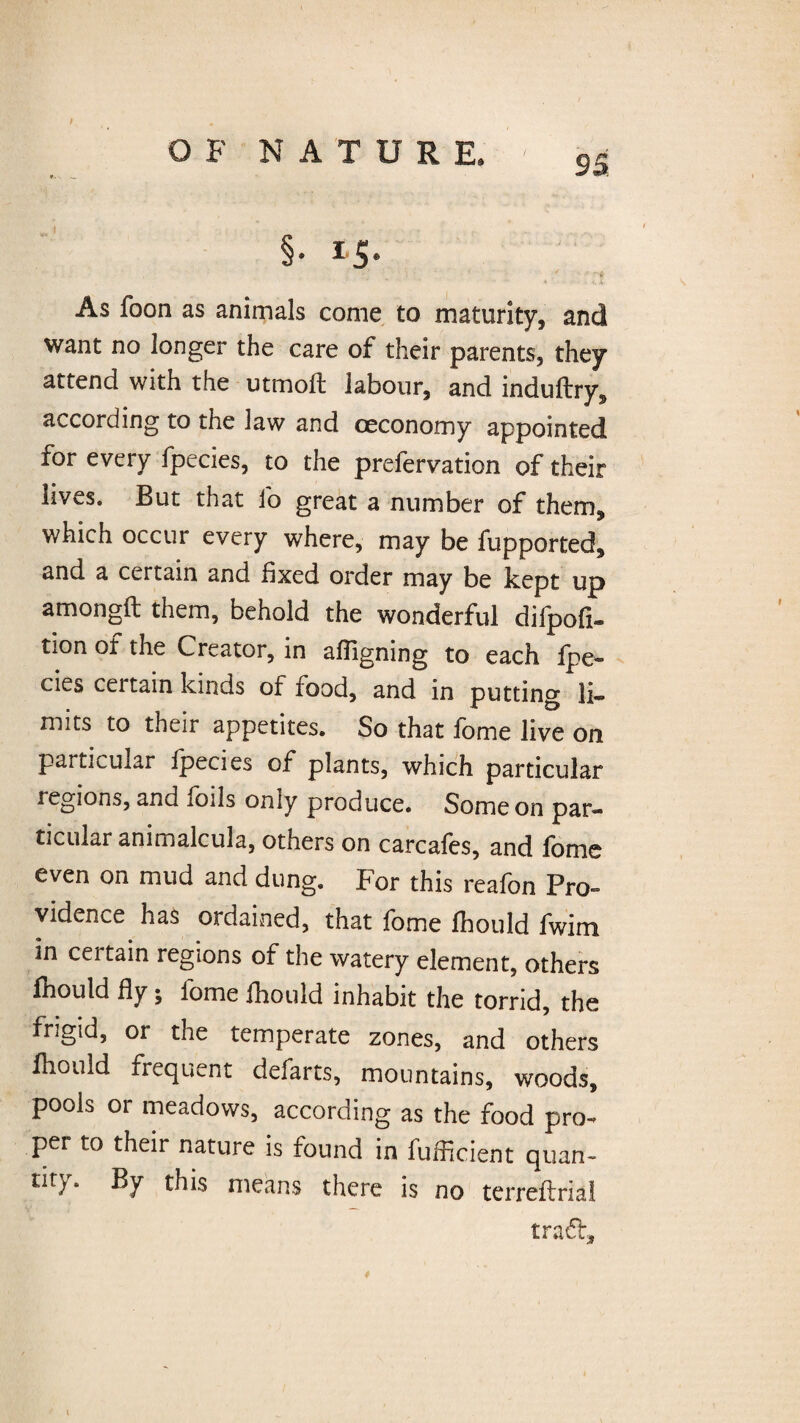95 § * * s • As foon as animals come to maturity, and want no longer the care of their parents, they attend with the utmoft labour, and induftry, according to the law and ceconomy appointed for every fpecies, to the prefervation of their lives. But that fo great a number of them, which occur every where, may be fupported, and a certain and fixed order may be kept up amongft them, behold the wonderful difpofi- tion of the Creator, in affigning to each fpe¬ cies certain kinds of food, and in putting li¬ mits to their appetites. So that fome live on particular fpecies of plants, which particular legions, and ioils only produce. Some on par¬ ticular animalcula, others on carcafes, and fome even on mud and dung. For this reafon Pro¬ vidence has ordained, that fome fhould fwim in ceitain regions of the watery element, others fhould fly; fome fhould inhabit the torrid, the frigid, or the temperate zones, and others fhould frequent defarts, mountains, woods, pools or meadows, according as the food pro¬ per to their nature is found in fuificient quan- tity. By this means there is no terreflrial traft. *