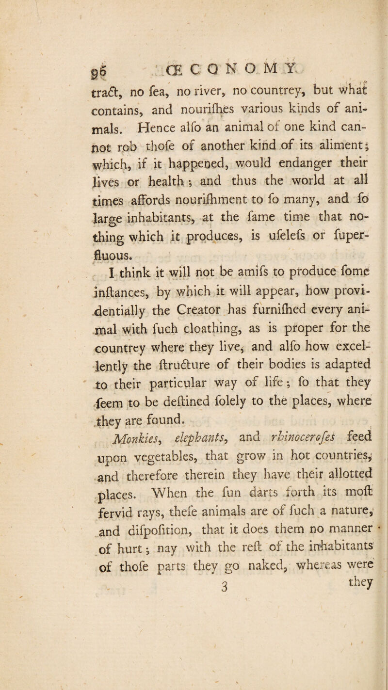 9$ f ..CE CQN O MX tra&5 no fea, no river, no countrey, but what contains, and nourifhes various kinds of ani¬ mals. Hence alfo an animal of one kind can¬ not rob thofe of another kind of its aliment; which, if it happened, would endanger their lives or health •, and thus the world at all times affords nourifhment to fo many, and fo> large inhabitants, at the fame time that no¬ thing which it produces, is ufelefs or fuper- fluous* e -■** •J • : # . t I think it will not be amifs to produce fome inflances, by which it will appear, how provi¬ dentially the Creator has furnifhed every ani¬ mal with fuch cloathing, as is proper for the countrey where they live, and alfo how excel¬ lently the ftrufture of their bodies is adapted to their particular way of life; fo that they feem to be deftined folely to the places, where they are found. MonkieSy elephants, and rhinocerofes feed upon vegetables, that grow in hot countries, and therefore therein they have their allotted places. When the fun darts forth its moft fervid rays, thefe animals are of fuch a nature, and difpofition, that it does them no manner • of hurt •, nay with the reft of the inhabitants of thofe parts they go naked, whereas were