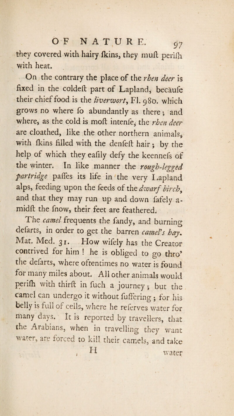 they covered with hairy fkins, they muffc perifli with heat. On the contrary the place of the rhen deer is fixed in the coldeft part of Lapland,- becaufe their chief food is the liverwort, FI. 980. which grows no where fo abundantly as there; and where, as the cold is mod intenfe* the rhen deer are cloathed, like the other northern animals* with fkins filled with the denfed hair ; by the help of which they eafily defy the keennefs of the winter. In like manner the rough-legged partridge paffes its life in the very Lapland alps, feeding upon the feeds of the dwarf birch,, and that they may run up and down fafely a- midft the fnow* their feet are feathered. The camel frequents the fandy, and burning defarts, in order to get the barren camel's hay. Mat. Med. 31. How wifely has the Creator contrived for him ! he is obliged to go thro* the defarts, where oftentimes no water is found for many miles about. All other animals would periih with third in fuch a journey; but the camel can undergo it without differing ; for his belly is full of cells, where he referves water for many days. It is reported by travellers, that tiW Arabians, when in travelling they want water, are forced to kill their camels, and take H water