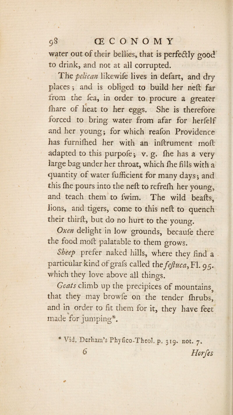 water out of their bellies, that is perfedUy good to drink, and not at all corrupted. The pelican likewife lives in defart, and dry places ; and is obliged to build her neft far from the fea, in order to procure a greater fhare of heat to her eggs. She is therefore forced to bring water from afar for herfelf and her young; for which reafon Providence has furnifhed her with an inftrument moft adapted to this purpofe; v. g. fhe has a very large bag under her throat, which fhe fills with a quantity of water fufiicient for many days; and this fhe pours into the neft to refrefh her young, and teach them to fwim. The wild beafts, lions, and tigers, come to this neft to quench their thirft, but do no hurt to the young. Oxen delight in low grounds, becaufe there the food moft palatable to them grows. Sheep prefer naked hills, where they find a particular kind of grafs called the feftuca, FI. 95. which they love above all things. Goats climb up the precipices of mountains^ that they may browfe on the tender fhrubs, and in order to fit them for it, they have feet made for jumping*. * Vid. Derham’s Phyfico-Theol. p, 319. not. 7. 6 Horfes