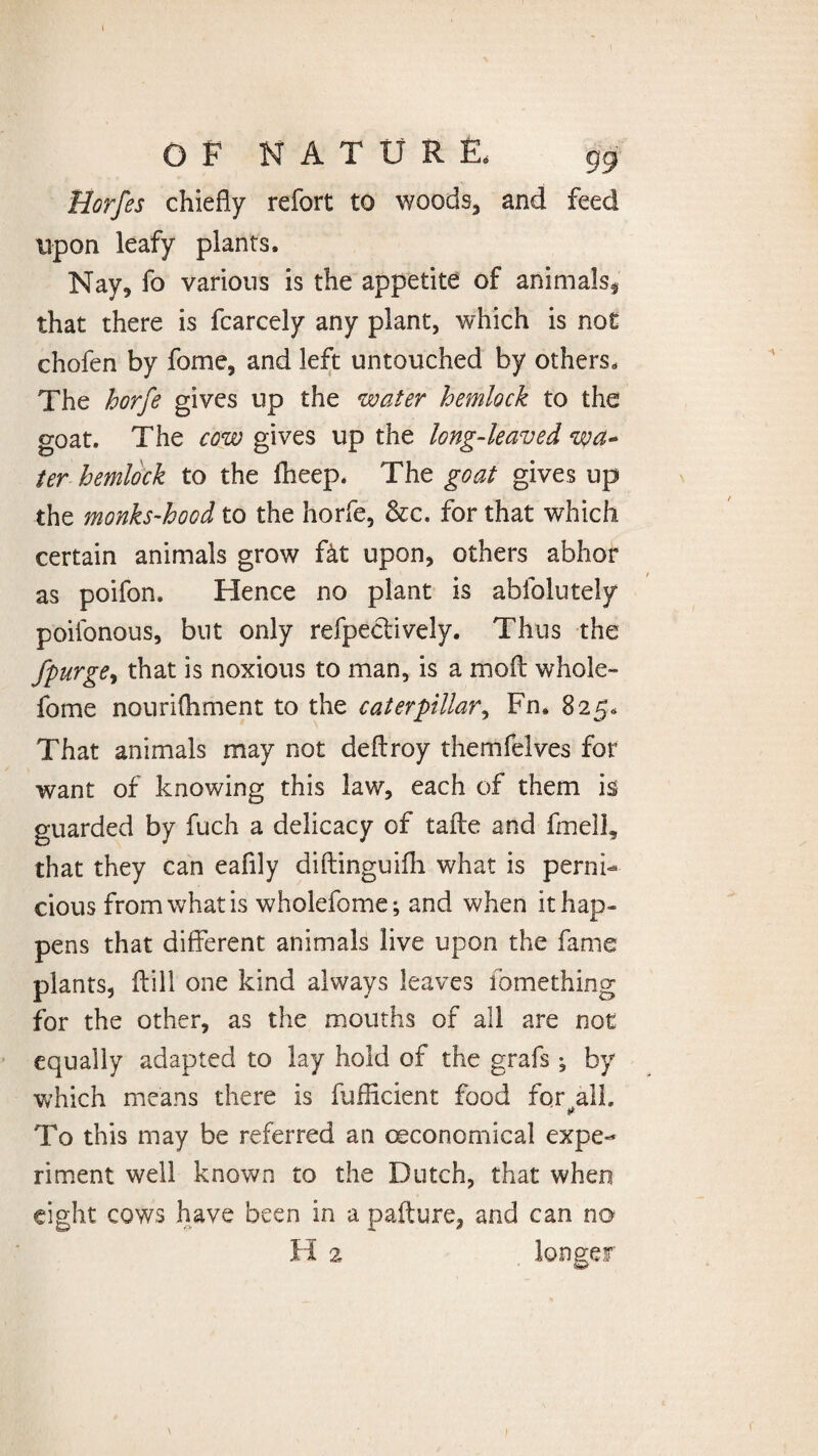 Horfes chiefly refort to woods, and feed upon leafy plants. Nay, fo various is the appetite of animals, that there is fcarcely any plant, which is not chofen by fome, and left untouched by others. The horfe gives up the water hemlock to the goat. The cow gives up the long-leaved wa¬ ter hemlock to the fheep. The goat gives up the monks~hood to the horfe, &c. for that which certain animals grow fkt upon, others abhor as poifon. Hence no plant is abfolutely poifonous, but only refpectively. Thus the j'-purge, that is noxious to man, is a moll whole- fome nourifliment to the caterpillar, Fn. 825, That animals may not deftroy themfelves for want of knowing this law, each of them is guarded by fuch a delicacy of taile and fmell, that they can eaflly diftinguifh what is perni¬ cious from what is wholefome; and when it hap¬ pens that different animals live upon the fame plants, ffill one kind always leaves fomething for the other, as the mouths of all are not equally adapted to lay hold of the grafs ^ by which means there is fufficient food fqr all. To this may be referred an (Economical expe¬ riment well known to the Dutch, that when eight cows have been in a pafture, and can no H 2, longer