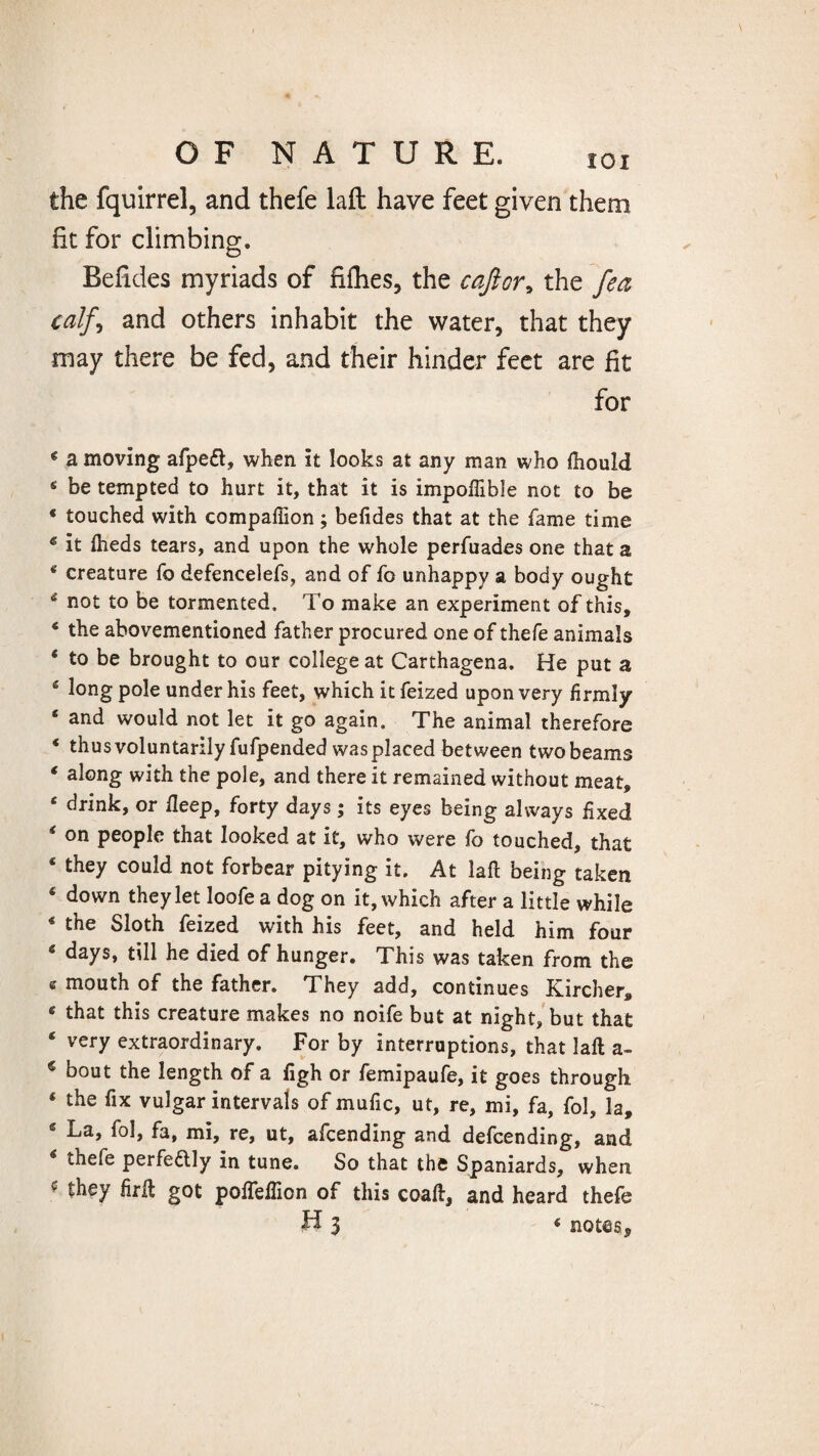 the fquirrel, and thefe laft: have feet given them fit for climbing. Befides myriads of fifties, the cajlor* the fea calf, and others inhabit the water, that they may there be fed, and their hinder feet are fit for * a moving afpeft, when it looks at any man who ftiould 4 be tempted to hurt it, that it is impoftible not to be * touched with companion ; befides that at the fame time c it iheds tears, and upon the whole perfuades one that a 4 creature fo defencelefs, and of fo unhappy a body ought 4 not to be tormented. To make an experiment of this, * the abovementioned father procured one of thefe animals ‘ to be brought to our college at Carthagena. He put a 15 long pole under his feet, which it feized upon very firmly ‘ and would not let it go again. The animal therefore * thus voluntarily fufpended was placed between two beams f along with the pole, and there it remained without meat, * drink, or fieep, forty days; its eyes being always fixed on people that looked at it, who were fo touched, that * they could not forbear pitying it. At laft being taken ‘ down they let loofe a dog on it, which after a little while * the Sloth feized with his feet, and held him four ‘ days, till he died of hunger. This was taken from the e mouth of the father. They add, continues Kircher, 6 that this creature makes no noife but at night, but that ‘ very extraordinary. For by interruptions, that laft a- € bout the length of a ligh or femipaufe, it goes through 4 the fix vulgar intervals of mufic, ut, re, mi, fa, fol, la, 6 La, fol, fa, mi, re, ut, afcending and defcending, and 4 thefe perfedlly in tune. So that the Spaniards, when c they firft got poflefiion of this coaft, and heard thefe H $ « notes*