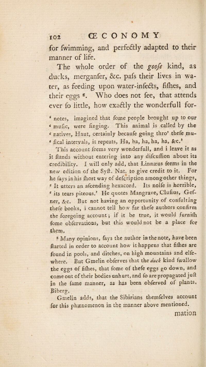 for fwimming, and perfectly adapted to their manner of life. The whole order of the goofe kind, as ducks, merganfer, &c. pafs their lives in wa¬ ter, as feeding upon water-infedls, fifhes, and their eggs g. Who does not fee, that attends ever fo little, how exadtly the wonderfull for- s notes, imagined that Tome people brought up to our 6 mu he, were Tinging. This animal is called by the * natives, Haut, certainly becaufe going thro’ thefe ,mu- 6 fical intervals, it repeats, Ha, ha, ha, ha, ha, kc.* This account Teems very wonderfull, and i leave it as it hands without entering into any difeuffion about its credibility. I will only add, that Linnaeus leems in the new edition of the Syft. Nat. to give credit to it. For he fays in his fhort way of defenption among other things, * It utters an afeending hexacord. Its noife is horrible, * its tears piteous/ He quotes Mangrave, Clufius, GeL ner, &c. But not having an opportunity of confulting thefe books, i cannot tell how far thefe authors confirm the foregoing account; if it be true, it would furnilh fome obfervatioas, but this would not be a place for them. E Many opinions, fays the author in the note, have been harted in order to account how it happens that fillies are found in pools, and ditches, on high mountains and elfe- where. But Gmelin obferves that the duck kind fwallow the eggs of fillies, that fome of thefe eggs go down, and come out of their bodies unhurt, and fo are propagated juft |n the fame manner, as has been obferved of plants, Biherg. Gmelin adds, that the Sibirians themfelves account for this phenomenon in the manner above mentioned. mation