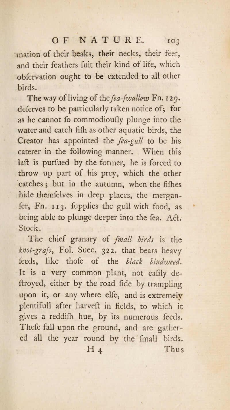 mation of their beaks, their necks, their feet, and their feathers fuit their kind of life, which obfervation ought to be extended to all other birds. The way of living of the fea-[wallow Fn. 129. deferves to be particularly taken notice of; for as he cannot fo commodioufly plunge into the water and catch fifh as other aquatic birds, the Creator has appointed the fea-gull to be his caterer in the following manner. When this laft is purfued by the former, he is forced to throw up part of his prey, which the other catches; but in the autumn, when the fifties hide themfelves in deep places, the mergan- fer, Fn. 113. fuppiies the gull with food, as being able to plunge deeper into the fea. Act. Stock. The chief granary of fmall birds is the knot-grafs, Fol. Suec. 322. that bears heavy feeds, like thofe of the black bindweed. It is a very common plant, not eafily de» Itroyed, either by the road fide by trampling upon it, or any where elfe, and is extremely plentifull after harveft in fields, to which it gives a reddifn hue, by its numerous feeds. Thefe fall upon the ground, and are gather¬ ed all the year round by the fmall birds.