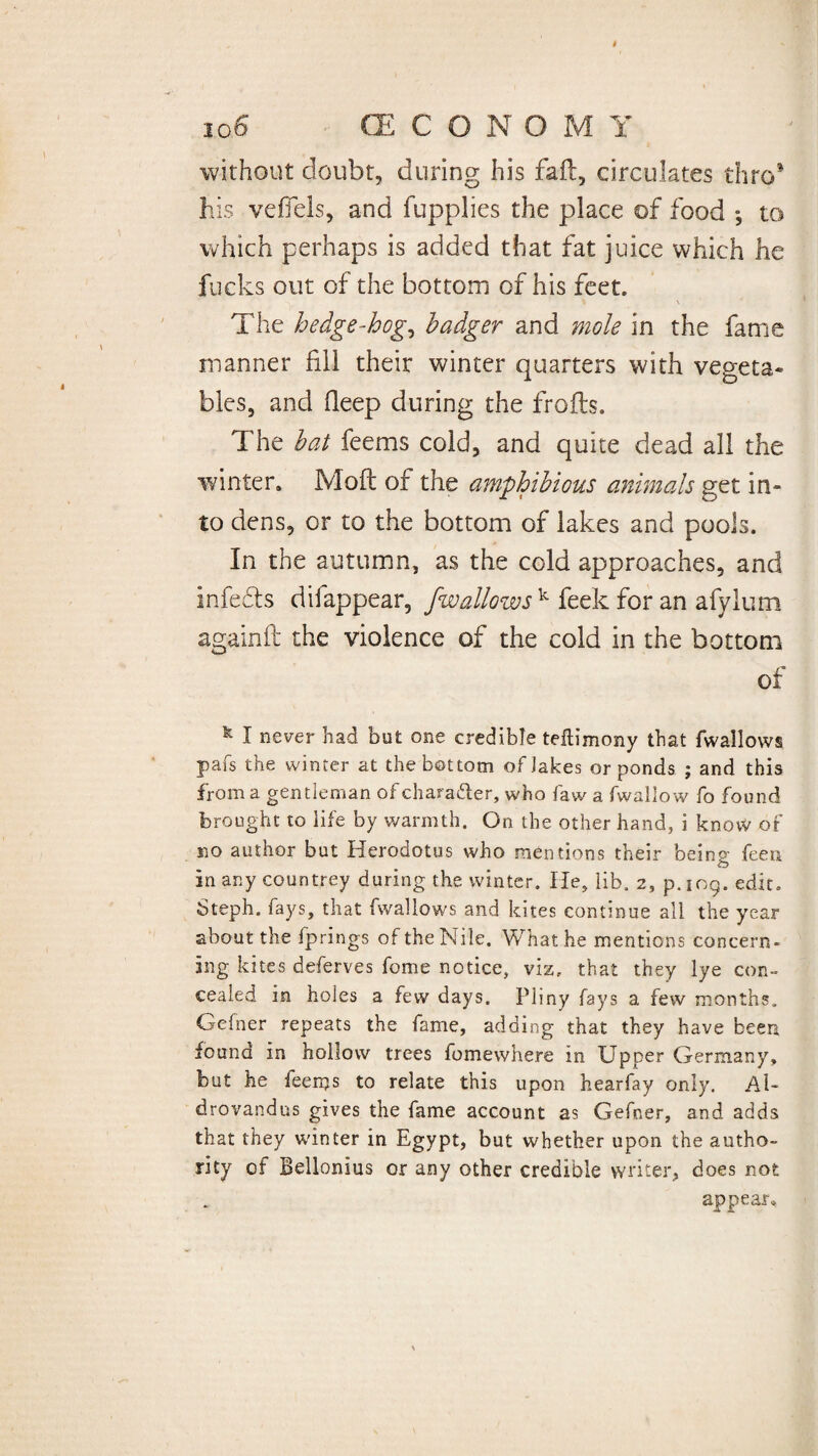 without doubt, during his fail, circulates thro his vefiels, and fupplies the place of food », to which perhaps is added that fat juice which he fucks out of the bottom of his feet. V \ The hedge-hog, badger and mole in the fame manner fill their winter quarters with vegeta* bles, and deep during the frofts. The bat feems cold, and quite dead all the v/inter, Moll of the amphibious animals get in* to dens, or to the bottom of lakes and pools. In the autumn, as the cold approaches, and infe&s difappear, jwallows k feek for an afylum againft the violence of the cold in the bottom of I never had but one credible teftimony that fwallows pafs the winter at the bot tom of Jakes or ponds ; and this from a gentleman of character, who fawafwallow fo found brought to life by warmth. On the other hand, i know of no author but Herodotus who mentions their being feen in any countrey during the winter. He, lib. 2, p.109. edit. Steph. fays, that fwallows and kites continue all the year about the fprings of the Nile. What he mentions concern¬ ing kites deferves fome notice, viz. that they lye con¬ cealed in holes a few days. Pliny fays a few months. Gelner repeats the fame, adding that they have been found in hollow trees fomewhere in Upper Germany, but he feenjs to relate this upon hearfay only. Al- drovandus gives the fame account as Gefner, and adds that they winter in Egypt, but whether upon the autho¬ rity of Bellonius or any other credible writer, does not appear»