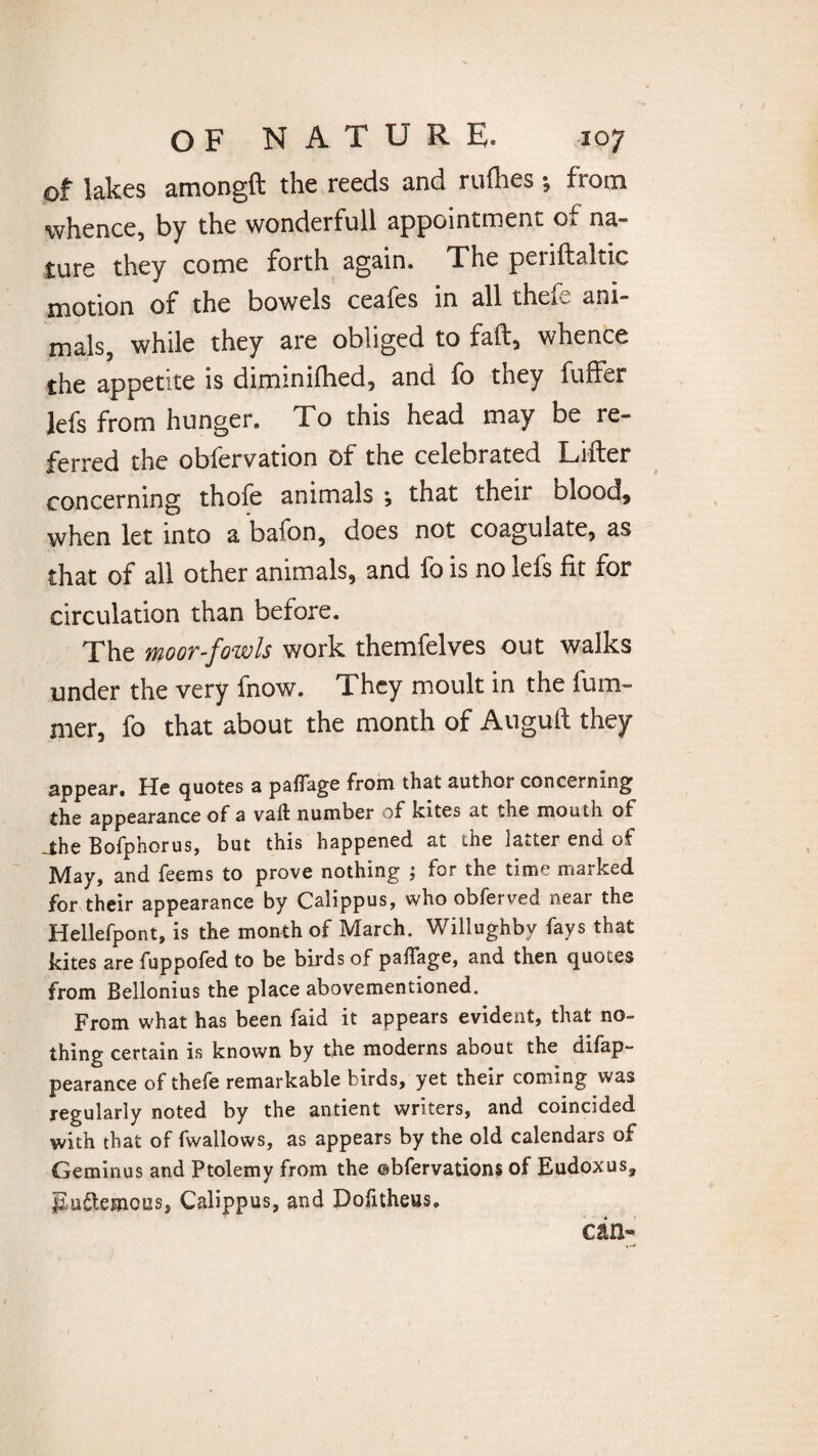 of lakes amongft the reeds and rallies; from whence, by the wonderfull appointment of na¬ ture they come forth again. The periftaltic motion of the bowels ceafes in all thefe ani¬ mals, while they are obliged to faft, whence the appetite is diminifhed, and fo they fuffer lefs from hunger. To this head may be re¬ ferred the obfervation of the celebrated Lifter concerning thofe animals ; that their blood* when let into a bafon, does not coagulate, as that of all other animals, and fo is no lefs fit for circulation than before. The moor-fowls work themfelves out walks under the very fnow. They moult in the fum- mer, fo that about the month of Auguft they appear. He quotes a paflage from that author concerning the appearance of a vaft number of kites at the mouth of _the Bofonorus, but this happened at die latter end of May, and feems to prove nothing ; for the time marked for their appearance by Calippus, who obferved near the Hellefpont, is the month of March. Willughbv fays that kites are fuppofed to be birds of paffage, and then quotes from Belionius the place abovementioned. From what has been faid it appears evident, that no¬ thing certain is known by the moderns about the difap- pearance of thefe remarkable birds, yet their coming was regularly noted by the antient writers, and coincided with that of fwallows, as appears by the old calendars of Geminus and Ptolemy from the ©bfervations of Eudoxus, J2u$;emous, Calippus, and Dofitheus. an-