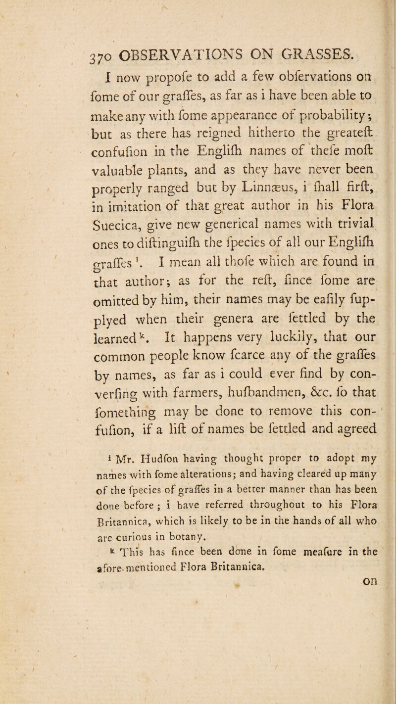 I now propofe to add a few obfervations on forne of our graftes, as far as i have been able to make any with fome appearance of probability; but as there has reigned hitherto the greateft confufion in the Englifh names of thefe moft valuable plants, and as they have never been properly ranged but by Linnaeus, i fhall firft, in imitation of that great author in his Flora Suecica, give new generical names with trivial ones to diftinguifh the fpecies of all our Englifh oraffes 3. I mean all thofe which are found in that author; as for the reft, fince fome are omitted by him, their names may be eafily fup- plyed when their genera are fettled by the learnedk. It happens very luckily, that our common people know fcarce any of the grades by names, as far as i could ever find by con¬ vening with farmers, hufbandmen, &c. fo that fomething may be done to remove this con¬ fufion, if a lift of names be fettled and agreed 1 Mr. Iiudfon having thought proper to adopt my names with fome alterations; and having cleared up many of the fpecies of graffes in a better manner than has been done before ; i have referred throughout to his Flora Britannica, which is likely to be in the hands of all who are curious in botany. k This has fince been done in fome meafure in the afore-mentioned Flora Britannica. on